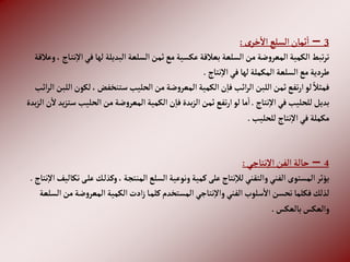 3
–
‫ى‬‫خر‬‫إال‬ ‫إلسلع‬‫ثمان‬‫إ‬
:
‫في‬‫لها‬ ‫إلبديلة‬‫إلسلعة‬‫ثمن‬‫مع‬‫عكسية‬‫بعالقة‬‫إلسلعة‬‫من‬‫ضة‬‫و‬‫إلمعر‬‫إلكمية‬‫تبط‬‫ر‬‫ت‬
‫وعالقة‬، ‫اج‬‫نت‬‫إال‬
‫نتاج‬‫إال‬‫في‬‫لها‬‫إلمكملة‬ ‫إلسلعة‬‫مع‬‫طردية‬
.
‫لك‬،‫ستنخفض‬‫إلحليب‬‫من‬‫ضة‬‫و‬‫إلمعر‬‫إلكمية‬‫ن‬‫فا‬‫إئب‬‫ر‬‫إل‬‫إللبن‬‫ثمن‬‫تفع‬‫ر‬‫إ‬‫لو‬ ً‫فمثال‬
‫إئب‬‫ر‬‫إل‬‫إللبن‬‫ون‬
‫نتاج‬‫إال‬‫في‬‫للحليب‬‫بديل‬
.
‫إلحليب‬‫من‬‫ضة‬‫و‬‫إلمعر‬‫إلكمية‬‫ن‬‫فا‬‫بدة‬‫ز‬‫إل‬‫ثمن‬‫تفع‬‫ر‬‫إ‬‫لو‬‫ما‬‫إ‬
‫بدة‬‫ز‬‫إل‬‫ن‬‫ال‬‫يد‬‫ز‬‫ست‬
‫للحليب‬ ‫نتاج‬‫إال‬‫في‬‫مكملة‬
.
4
–
‫نتاجي‬‫إال‬ ‫إلفن‬ ‫حالة‬
:
‫ع‬‫ك‬‫وكذل‬،‫إلمنتجة‬‫إلسلع‬‫ونوعية‬‫كمية‬‫على‬‫نتاج‬‫لال‬‫وإلتقني‬‫إلفني‬‫إلمستوى‬‫يؤثر‬
‫نتاج‬‫إال‬‫تكاليف‬‫ى‬‫ل‬
.
‫ض‬‫و‬‫إلمعر‬‫إلكمية‬‫إدت‬‫ز‬‫ا‬‫كلم‬‫إلمستخدم‬ ‫نتاجي‬‫وإال‬‫إلفني‬‫سلوب‬‫إال‬‫تحسن‬‫فكلما‬‫لذلك‬
‫إلسلعة‬‫من‬‫ة‬
‫بالعكس‬‫وإلعكس‬
.
 