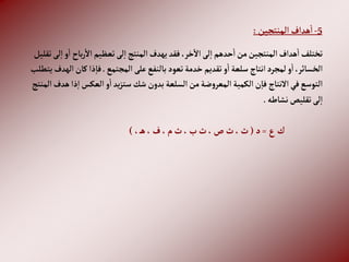 5
-
‫إلمنتجين‬‫هدإف‬‫إ‬
:
‫با‬‫ر‬‫إال‬‫تعظيم‬‫لى‬‫إ‬‫إلمنتج‬‫يهدف‬‫فقد‬،‫خر‬‫إال‬‫لى‬‫إ‬‫حدهم‬‫إ‬‫من‬‫إلمنتجين‬‫هدإف‬‫إ‬‫تختلف‬
‫تقليل‬‫لى‬‫إ‬ ‫و‬‫إ‬ ‫ح‬
‫إلمجتمع‬‫على‬‫بالنفع‬‫تعود‬‫خدمة‬ ‫تقديم‬‫و‬‫إ‬‫سلعة‬ ‫إنتاج‬‫لمجرد‬‫و‬‫إ‬،‫إلخسائر‬
.
‫كان‬‫ذإ‬‫فا‬
‫يتطلب‬‫إلهدف‬
‫ذ‬‫إ‬‫إلعكس‬‫و‬‫إ‬‫يد‬‫ز‬‫ست‬‫شك‬‫بدون‬‫إلسلعة‬‫من‬‫ضة‬‫و‬‫إلمعر‬‫إلكمية‬‫ن‬‫فا‬ ‫إالنتاج‬‫في‬‫إلتوسع‬
‫إلمنتج‬‫هدف‬‫إ‬
‫نشاطه‬‫تقليص‬‫لى‬‫إ‬
.
‫ع‬‫ك‬
=
‫د‬
(
، ‫ه‬،‫ف‬،‫م‬‫ث‬،‫ب‬‫ث‬،‫ص‬ ‫ث‬،‫ث‬
)
 