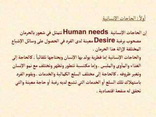 ً‫وال‬‫ا‬
:
‫اإلنسانية‬‫الحاجات‬
‫نسانية‬‫إال‬ ‫إلحاجات‬‫ن‬‫إ‬
Human needs
‫بالحرمان‬‫ر‬‫شعو‬‫في‬ ‫تتمثل‬
‫برغبة‬‫مصحوب‬
Desire
‫ش‬‫إال‬‫وسائل‬‫على‬‫إلحصول‬‫في‬‫إلفرد‬ ‫لدى‬ ‫معينة‬
‫باع‬
‫إلحرمان‬ ‫هذإ‬ ‫إلة‬‫ز‬‫ال‬ ‫إلمختلفة‬
.
‫تلقائي‬‫ويحتاجها‬‫نسان‬‫إال‬‫بها‬‫يولد‬‫ية‬‫ر‬‫فط‬‫ما‬‫إ‬‫نسانية‬‫إال‬ ‫وإلحاجات‬
‫لى‬‫إ‬ ‫كالحاجة‬، ً‫ا‬
‫وإلملبس‬‫وى‬‫وإلما‬‫إلغذإء‬
.
‫نم‬‫مع‬‫وتختلف‬‫وتظهر‬‫ر‬‫تتطو‬ ‫تسبة‬‫مك‬‫ما‬‫وإ‬
‫نسان‬‫إال‬‫و‬
‫وإلخدمات‬ ‫إلكمالية‬ ‫إلسلع‬‫مختلف‬‫لى‬‫إ‬ ‫كالحاجة‬،‫فه‬‫و‬‫ظر‬‫وتغير‬
.
‫ويق‬
‫إلفرد‬‫وم‬
‫م‬ ‫حاجة‬‫و‬‫إ‬ ‫رغبة‬ ‫لديه‬‫تشبع‬‫إلتي‬ ‫إلخدمات‬‫و‬‫إ‬ ‫إلسلع‬‫تلك‬‫باستهالك‬
‫وإلتي‬‫عينة‬
‫إقتصادية‬‫منفعة‬ ‫له‬‫تحقق‬
.
 