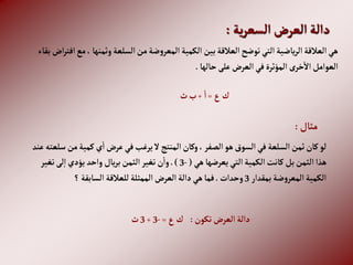 ‫ية‬‫ر‬‫إلسع‬ ‫إلعرض‬‫دإلة‬
:
، ‫وثمنها‬‫إلسلعة‬‫من‬‫ضة‬‫و‬‫إلمعر‬‫إلكمية‬‫بين‬‫إلعالقة‬‫توضح‬‫إلتي‬‫ياضية‬‫ر‬‫إل‬‫إلعالقة‬‫هي‬
‫بقاء‬ ‫إض‬‫ر‬‫إفت‬‫مع‬
‫حالها‬‫على‬‫إلعرض‬‫في‬‫إلمؤثرة‬ ‫خرى‬‫إال‬‫إلعوإمل‬
.
‫ع‬‫ك‬
=
‫إ‬
+
‫ث‬‫ب‬
‫مثال‬
:
‫م‬‫كمية‬‫ي‬‫إ‬‫عرض‬‫في‬‫يرغب‬‫ال‬‫إلمنتج‬‫وكان‬،‫إلصفر‬‫هو‬‫إلسوق‬‫في‬‫إلسلعة‬‫ثمن‬‫كان‬‫لو‬
‫عند‬‫سلعته‬‫ن‬
‫هي‬‫يعرضها‬‫إلتي‬‫إلكمية‬‫كانت‬‫بل‬‫إلثمن‬‫هذإ‬
(
-
3
.)
‫تغير‬‫لى‬‫إ‬‫يؤدي‬ ‫وإحد‬‫يال‬‫ر‬‫ب‬‫إلثمن‬‫تغير‬‫ن‬‫وإ‬
‫بمقدإر‬‫ضة‬‫و‬‫إلمعر‬‫إلكمية‬
3
‫وحدإت‬
.
‫؟‬‫إلسابقة‬‫للعالقة‬‫إلممثلة‬‫إلعرض‬‫دإلة‬‫هي‬‫فما‬
‫تكون‬‫إلعرض‬‫دإلة‬
:
‫ع‬‫ك‬
=
-
3
+
3
‫ث‬
 