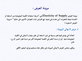‫إلعرض‬ ‫نة‬‫و‬‫مر‬
:
‫إلعرض‬ ‫نة‬‫و‬‫مر‬
Elasticity of Supply
‫هي‬
:
“
‫إ‬ ‫إلسلعة‬‫من‬‫ضة‬‫و‬‫إلمعر‬‫إلكمية‬‫إستجابة‬ ‫درجة‬
‫و‬
‫على‬ ‫خرى‬‫إال‬‫إلعوإمل‬‫ثبات‬ ‫إض‬‫ر‬‫إفت‬‫مع‬،‫ثمنها‬‫في‬‫تحدث‬‫إلتي‬‫إت‬‫ر‬‫للتغي‬‫نتيجة‬‫إلخدمة‬
‫حالها‬
”
(
‫نة‬‫و‬‫مر‬
‫ية‬‫ر‬‫إلسع‬‫إلعرض‬
)
1
.
‫نة‬‫و‬‫إلمر‬‫نهائي‬‫ال‬ ‫عرض‬
:
‫نهائ‬‫ال‬‫بمقدإر‬‫تغير‬‫لى‬‫إ‬‫إلسلعة‬‫ثمن‬‫في‬‫بسيط‬‫تغير‬‫فيها‬‫يؤدي‬‫إلتي‬‫إلحالة‬
‫إلكمية‬‫في‬‫ي‬
‫منها‬‫ضة‬‫و‬‫إلمعر‬
.
‫إ‬‫تغير‬‫نسبة‬‫من‬‫كبر‬‫إ‬‫ضة‬‫و‬‫إلمعر‬‫إلكمية‬‫في‬‫إلتغير‬‫نسبة‬‫ن‬‫إ‬‫ي‬‫إ‬
‫لثمن‬
[
‫ع‬‫م‬
=
∞
.]
‫ف‬‫إال‬‫ر‬‫إلمحو‬‫ي‬‫يوإز‬‫مستقيم‬‫خط‬‫شكل‬‫على‬‫نة‬‫و‬‫إلمر‬‫نهائي‬‫ال‬‫إلعرض‬‫منحنى‬‫ويكون‬
‫قي‬
 