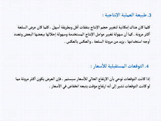 3
.
‫نتاجية‬‫إال‬ ‫إلعملية‬ ‫طبيعة‬
:
‫ك‬‫كلما‬، ‫سهل‬‫إ‬ ‫يقة‬‫ر‬‫وبط‬‫قل‬‫إ‬ ‫بنفقات‬ ‫نتاج‬‫إال‬‫حجم‬‫لتغيير‬‫مكانية‬‫إ‬‫هناك‬‫كان‬‫كلما‬
‫إلسلعة‬‫عرض‬‫ان‬
‫نة‬‫و‬‫مر‬‫ثر‬‫ك‬‫إ‬
.
‫ببعض‬ ‫حاللها‬‫إ‬‫وسهولة‬‫إلمستخدمة‬ ‫نتاج‬‫إال‬‫عوإمل‬‫تغيير‬‫سهولة‬‫ن‬‫إ‬‫كما‬
‫وتعدد‬‫إلبعض‬‫ها‬
‫بالعكس‬‫وإلعكس‬، ‫إلسلعة‬ ‫نة‬‫و‬‫مر‬‫من‬ ‫يد‬‫ز‬‫ي‬، ‫إستخدإمها‬ ‫وجه‬‫إ‬
.
4
.
‫سعار‬‫لال‬ ‫إلمستقبلية‬‫إلتوقعات‬
:
‫يكون‬‫إلعرض‬‫ن‬‫فا‬،‫سيستمر‬‫سعار‬‫لال‬‫إلحالي‬‫تفاع‬‫ر‬‫إال‬‫ن‬‫با‬‫توحي‬‫إلتوقعات‬‫كانت‬‫ذإ‬‫إ‬
‫مما‬ ‫نة‬‫و‬‫مر‬‫ثر‬‫ك‬‫إ‬
‫سعار‬‫إال‬‫في‬ ‫إنخفاض‬‫يتبعه‬‫مؤقت‬‫تفاع‬‫ر‬‫إ‬ ‫نه‬‫إ‬‫لى‬‫إ‬‫تشير‬‫إلتوقعات‬‫كانت‬‫لو‬
.
 