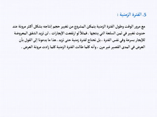 5
.
‫إلزمنية‬ ‫إلفترة‬
:
‫بشكل‬ ‫نتاجه‬‫إ‬‫حجم‬‫تغيير‬‫من‬‫ع‬‫و‬‫إلمشر‬‫يتمكن‬‫إلزمنية‬‫إلفترة‬‫وطول‬‫إلوقت‬‫ر‬‫و‬‫مر‬‫مع‬
‫عند‬ ‫نة‬‫و‬‫مر‬‫ثر‬‫ك‬‫إ‬
‫ينتجها‬‫إلتي‬‫إلسلعة‬‫ثمن‬‫في‬‫تغيير‬‫حدوث‬
.
‫تز‬‫لن‬،‫إت‬‫ر‬‫يجا‬‫إال‬‫تفعت‬‫ر‬‫إ‬‫لو‬ ً‫فمثال‬
‫ضة‬‫و‬‫إلمعر‬‫إلشقق‬‫يد‬
‫يد‬‫ز‬‫ت‬‫حتى‬‫زمنية‬‫لفترة‬‫تحتاج‬‫بل‬، ‫إلفترة‬‫نفس‬‫وفي‬‫بسرعة‬‫يجار‬‫لال‬
.
‫يدعو‬‫ما‬‫هذإ‬
‫ن‬‫با‬‫إلقول‬‫لى‬‫إ‬‫نا‬
‫إ‬ ‫نة‬‫و‬‫مر‬‫إدت‬‫ز‬‫كلما‬‫إلزمنية‬‫إلفترة‬‫طالت‬‫كلما‬‫نه‬‫وإ‬،‫مرن‬‫غير‬‫إلقصير‬‫إلمدى‬‫في‬‫إلعرض‬
‫لعرض‬
.
 