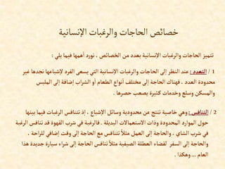 ‫اإلنسانية‬‫والرغبات‬‫الحاجات‬‫خصائص‬
‫يل‬ ‫فيما‬‫همها‬‫إ‬ ‫د‬‫ر‬‫نو‬ ،‫إلخصائص‬ ‫من‬‫بعدد‬‫نسانية‬‫إال‬‫وإلرغبات‬ ‫إلحاجات‬‫تتميز‬
‫ي‬
:
1
/
‫إلتعدد‬
:
‫ش‬‫ال‬‫إلفرد‬‫يسعى‬ ‫إلتي‬‫نسانية‬‫إال‬‫وإلرغبات‬ ‫إلحاجات‬‫لى‬‫إ‬‫إلنظر‬ ‫عند‬
‫غير‬ ‫نجدها‬‫باعها‬
‫إلملب‬‫لى‬‫إ‬ ‫ضافة‬‫إ‬‫إب‬‫ر‬‫إلش‬‫و‬‫إ‬‫إلطعام‬‫نوإع‬‫إ‬ ‫مختلف‬‫لى‬‫إ‬ ‫إلحاجة‬ ‫فهناك‬،‫إلعدد‬ ‫محدودة‬
‫س‬
‫حصرها‬ ‫يصعب‬‫ثيرة‬‫ك‬‫وخدمات‬‫وسلع‬‫وإلمسكن‬
.
2
/
‫إلتنافس‬
:
‫إلرغبات‬‫تتنافس‬‫ذ‬‫إ‬ ،‫شباع‬‫إال‬‫وسائل‬ ‫محدودية‬‫عن‬‫تنتج‬ ‫خاصية‬‫وهي‬
‫بينها‬‫فيما‬
‫إلبديلة‬‫إالستعماالت‬‫وذإت‬‫إلمحدودة‬‫إلموإرد‬‫حول‬
.
‫ت‬‫قد‬‫إلقهوة‬‫شرب‬‫في‬ ‫فالرغبة‬
‫إلرغبة‬‫نافس‬
‫ل‬‫ضافي‬‫إ‬ ‫وقت‬‫لى‬‫إ‬ ‫إلحاجة‬ ‫مع‬‫تتنافس‬ ً‫مثال‬‫إلعمل‬‫لى‬‫إ‬‫وإلحاجة‬ ،‫إلشاي‬ ‫شرب‬ ‫في‬
،‫إحة‬‫ر‬‫ل‬
‫س‬‫إء‬‫ر‬‫ش‬‫لى‬‫إ‬ ‫إلحاجة‬‫تنافس‬ ً‫مثال‬ ‫إلصيفية‬‫إلعطلة‬ ‫لقضاء‬ ‫إلسفر‬ ‫لى‬‫إ‬‫وإلحاجة‬
‫هذإ‬‫جديدة‬‫يارة‬
‫إلعام‬
...
‫وهكذإ‬
.
 