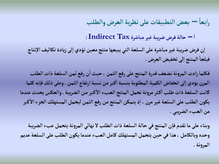 ً‫إبعا‬‫ر‬
–
‫وإلطلب‬‫إلعرض‬‫ية‬‫ر‬‫نظ‬‫على‬ ‫إلتطبيقات‬‫بعض‬
‫إ‬
–
‫مباشرة‬‫غير‬‫يبة‬‫ر‬‫ض‬‫فرض‬‫حالة‬
Indirect Tax
:
‫ت‬‫يادة‬‫ز‬‫لى‬‫إ‬‫تؤدي‬‫معين‬‫منتج‬ ‫يبيعها‬‫إلتي‬ ‫إلسلعة‬‫على‬‫مباشرة‬‫غير‬‫يبة‬‫ر‬‫ض‬‫فرض‬‫ن‬‫إ‬
‫نتاج‬‫إال‬‫كاليف‬
‫إلعرض‬‫تخفيض‬‫لى‬‫إ‬‫إلمنتج‬‫فيلجا‬
.
‫ذإ‬‫إلسلعة‬‫ثمن‬‫رفع‬‫ن‬‫إ‬‫حيث‬،‫إلثمن‬‫رفع‬‫على‬‫إلمنتج‬‫قدرة‬‫تضعف‬‫نة‬‫و‬‫إلمر‬‫إدت‬‫ز‬‫فكلما‬
‫إلطلب‬‫ت‬
‫إلثمن‬‫تفاع‬‫ر‬‫إ‬‫نسبة‬‫من‬‫كبر‬‫إ‬‫بنسبة‬‫إلمطلوبة‬‫إلكمية‬ ‫إنخفاض‬‫لى‬‫إ‬‫يؤدي‬‫إلمرن‬
.
‫وعلى‬
‫كلما‬‫نه‬‫فا‬‫ذلك‬
‫يبة‬‫ر‬‫إلض‬‫ن‬‫م‬‫بر‬‫ك‬‫إال‬‫بء‬‫إلع‬‫إلمنتج‬‫تحمل‬ ‫نة‬‫و‬‫مر‬‫ثر‬‫ك‬‫إ‬‫طلب‬‫ذإت‬‫إلسلعة‬‫كانت‬
.
‫وإلعكس‬
‫عندما‬‫يحدث‬
‫إلمسته‬‫ليحمل‬‫إلثمن‬‫رفع‬‫من‬‫إلمنتج‬‫يتمكن‬‫ذ‬‫إ‬، ‫مرن‬‫غير‬‫إلسلعة‬‫على‬‫إلطلب‬‫يكون‬
‫كبر‬‫إال‬‫إلجزء‬‫لك‬
‫يبي‬‫ر‬‫إلض‬‫إلعبء‬‫من‬
.
‫ع‬‫يتحمل‬‫نة‬‫و‬‫إلمر‬‫نهائي‬‫ال‬‫إلطلب‬‫ذإت‬‫إلسلعة‬‫حالة‬‫في‬‫إلمنتج‬‫ن‬‫فا‬ ‫تقدم‬‫ما‬‫على‬‫وبناء‬
‫يبة‬‫ر‬‫إلض‬‫بء‬
‫إ‬‫على‬‫إلطلب‬‫يكون‬‫عندما‬‫إلعبء‬‫كامل‬ ‫إلمستهلك‬‫يتحمل‬‫حين‬‫في‬‫هذإ‬،‫وبالكامل‬ ‫وحده‬
‫عديم‬‫لسلعة‬
‫نة‬‫و‬‫إلمر‬
.
 