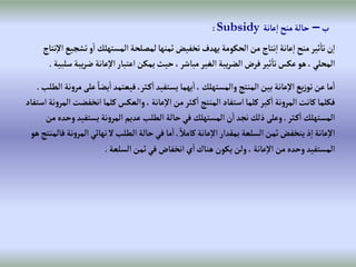 ‫ب‬
–
‫عانة‬‫إ‬‫منح‬‫حالة‬
Subsidy
:
‫تش‬‫و‬‫إ‬ ‫إلمستهلك‬‫لمصلحة‬‫ثمنها‬‫تخفيض‬‫يهدف‬‫إلحكومة‬‫من‬ ‫نتاج‬‫إ‬‫عانة‬‫إ‬‫منح‬‫ثير‬‫تا‬‫ن‬‫إ‬
‫نتاج‬‫إال‬‫جيع‬
‫ي‬‫ر‬‫ض‬‫عانة‬‫إال‬‫إعتبار‬‫يمكن‬‫حيث‬،‫مباشر‬‫إلغير‬‫يبة‬‫ر‬‫إلض‬‫فرض‬‫ثير‬‫تا‬‫عكس‬‫هو‬،‫إلمحلي‬
‫سلبية‬‫بة‬
.
ً‫يضا‬‫إ‬‫فيعتمد‬،‫ثر‬‫ك‬‫إ‬‫يستفيد‬ ‫يهما‬‫إ‬، ‫وإلمستهلك‬‫إلمنتج‬‫بين‬‫عانة‬‫إال‬‫يع‬‫ز‬‫تو‬‫عن‬‫ما‬‫إ‬
‫إلطلب‬ ‫نة‬‫و‬‫مر‬‫على‬
.
‫إنخفض‬‫كلما‬‫وإلعكس‬، ‫عانة‬‫إال‬‫من‬‫ثر‬‫ك‬‫إ‬‫إلمنتج‬‫إستفاد‬‫كلما‬‫كبر‬‫إ‬‫نة‬‫و‬‫إلمر‬‫كانت‬‫فكلما‬
‫إستفاد‬‫نة‬‫و‬‫إلمر‬‫ت‬
‫ثر‬‫ك‬‫إ‬ ‫إلمستهلك‬
.
‫يستفي‬‫نة‬‫و‬‫إلمر‬‫عديم‬‫إلطلب‬‫حالة‬‫في‬ ‫إلمستهلك‬‫ن‬‫إ‬‫نجد‬‫ذلك‬‫وعلى‬
‫من‬ ‫وحده‬‫د‬
ً‫كامال‬‫عانة‬‫إال‬‫بمقدإر‬‫إلسلعة‬‫ثمن‬‫ينخفض‬‫ذ‬‫إ‬‫عانة‬‫إال‬
.
‫إل‬‫نهائي‬‫ال‬‫إلطلب‬‫حالة‬‫في‬‫ما‬‫إ‬
‫هو‬‫فالمنتج‬‫نة‬‫و‬‫مر‬
‫إلسلعة‬‫ثمن‬‫في‬‫إنخفاض‬ ‫ي‬‫إ‬‫هناك‬‫يكون‬‫ولن‬، ‫عانة‬‫إال‬‫من‬ ‫وحده‬‫إلمستفيد‬
.
 