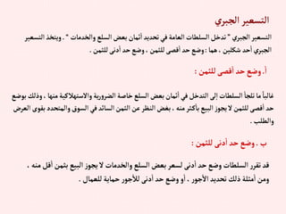 ‫ي‬‫إلجبر‬‫إلتسعير‬
‫إلجبري‬‫إلتسعير‬
”
‫وإلخدمات‬‫إلسلع‬‫بعض‬‫ثمان‬‫إ‬ ‫تحديد‬‫في‬‫إلعامة‬‫إلسلطات‬‫تدخل‬
“
.
‫و‬
‫إلتسعير‬‫يتخذ‬
‫هما‬،‫شكلين‬ ‫حد‬‫إ‬‫إلجبري‬
:
‫للثمن‬‫دنى‬‫إ‬ ‫حد‬‫وضع‬،‫للثمن‬‫قصى‬‫إ‬‫حد‬‫وضع‬
.
‫إ‬
.
‫للثمن‬‫قصى‬‫إ‬ ‫حد‬‫وضع‬
:
‫وإالستهالكي‬‫ية‬‫ر‬‫و‬‫إلضر‬‫خاصة‬‫إلسلع‬‫بعض‬‫ثمان‬‫إ‬‫في‬‫إلتدخل‬‫لى‬‫إ‬‫إلسلطات‬‫تلجا‬‫ما‬ ً‫غالبا‬
‫بوضع‬‫وذلك‬،‫منها‬‫ة‬
‫وإلم‬‫إلسوق‬‫في‬‫إلسائد‬‫إلثمن‬‫عن‬‫إلنظر‬‫بغض‬،‫منه‬‫ثر‬‫ك‬‫با‬‫إلبيع‬‫ز‬‫يجو‬‫ال‬‫للثمن‬‫قصى‬‫إ‬‫حد‬
‫إلعرض‬‫بقوى‬‫تحدد‬
‫وإلطلب‬
.
‫ب‬
.
‫للثمن‬‫دنى‬‫إ‬‫حد‬‫وضع‬
:
‫بثم‬ ‫إلبيع‬‫ز‬‫يجو‬ ‫ال‬‫وإلخدمات‬ ‫إلسلع‬‫بعض‬‫لسعر‬‫دنى‬‫إ‬ ‫حد‬‫وضع‬‫إلسلطات‬‫ر‬‫تقر‬ ‫قد‬
،‫منه‬‫قل‬‫إ‬‫ن‬
‫للعمال‬‫حماية‬‫ر‬‫جو‬‫لال‬‫دنى‬‫إ‬ ‫حد‬‫وضع‬‫و‬‫إ‬،‫ر‬‫جو‬‫إال‬‫تحديد‬ ‫ذلك‬‫مثلة‬‫إ‬‫ومن‬
.
 