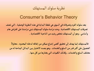 ‫المستهلك‬‫سلوك‬‫نظرية‬
Consumer’s Behavior Theory
‫إلو‬‫ية‬‫ر‬‫إلنظ‬‫هذه‬ ‫في‬‫إلبدإية‬‫نقطة‬‫هي‬ ‫إلسوق‬‫في‬‫وتصرفاته‬ ‫إلفرد‬‫سلوك‬ ‫يعد‬
‫تصف‬ ‫إلتي‬، ‫صفية‬
‫إالقتصادية‬‫إلمستهلك‬ ‫تصرفات‬
.
‫إستن‬‫ر‬‫د‬‫نبني‬‫إلمستهلك‬ ‫سلوك‬‫إسة‬‫ر‬‫د‬‫وعند‬
‫هام‬‫إض‬‫ر‬‫إفت‬‫على‬‫ا‬
‫إالقتصادية‬ ‫إلناحية‬ ‫من‬ ‫رشيد‬‫شخص‬ ‫إلمستهلك‬‫ن‬‫إ‬‫وهو‬ ،‫ساسي‬‫وإ‬
.
‫إلمحدو‬ ‫لدخله‬‫نفاقه‬‫إ‬‫من‬‫ممكن‬‫شباع‬‫إ‬‫قصى‬‫إ‬ ‫تحقيق‬‫لى‬‫إ‬ ‫يهدف‬‫نما‬‫إ‬ ‫فالمستهلك‬
ً‫محاوال‬،‫د‬
‫إلمت‬‫إلبدإئل‬‫بين‬ ‫إالختيار‬ ‫بصدد‬‫وهو‬، ‫وإلخدمات‬‫إلسلع‬ ‫من‬‫قدر‬ ‫كبر‬‫إ‬‫على‬‫إلحصول‬
‫من‬‫له‬‫احة‬
‫منها‬‫كل‬‫من‬‫يختارها‬ ‫إلتي‬‫إلكميات‬ ‫وكذلك‬،‫وإلخدمات‬‫إلسلع‬‫مختلف‬
.
 