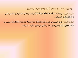 ‫إلتاليتين‬‫يقتين‬‫ر‬‫إلط‬ ‫حدى‬‫با‬‫يتم‬‫ن‬‫إ‬‫يمكن‬‫إلمستهلك‬‫سلوك‬‫وتحليل‬
:
‫ولى‬‫إال‬‫يقة‬‫ر‬‫إلط‬
:
‫إلمنفعة‬‫يقة‬‫ر‬‫ط‬
Utility Method
:
‫إلك‬‫للقياس‬‫قابل‬‫إالشباع‬ ‫فكرة‬‫بها‬‫ويقصد‬
‫مي‬
‫إلمستهلك‬‫سلوك‬‫تحليل‬‫في‬
.
‫إلثانية‬‫يقة‬‫ر‬‫إلط‬
:
‫إلسوإء‬‫إلمنحنيات‬‫يقة‬‫ر‬‫ط‬
Indifference Curves Method
:
‫بها‬‫ويقصد‬
‫إلمستهلك‬‫سلوك‬‫تحليل‬‫في‬‫إلكمي‬‫للقياس‬‫قابل‬‫إلغير‬‫إالشباع‬‫فكرة‬‫إستخدإم‬
.
 