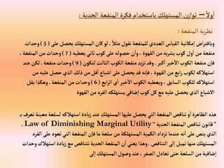 ً‫وال‬‫إ‬
–
‫إلحدية‬ ‫إلمنفعة‬‫فكرة‬‫باستخدإم‬‫إلمستهلك‬‫ن‬‫توإز‬
:
‫إلمنفعة‬ ‫ية‬‫ر‬‫نظ‬
:
‫عل‬‫يحصل‬‫إلمستهلك‬‫كان‬‫لو‬، ً‫مثال‬‫نقول‬‫للمنفعة‬‫إلعددي‬‫إلقياس‬ ‫مكانية‬‫إ‬ ‫إض‬‫ر‬‫وبافت‬
‫ى‬
(
5
)
‫وحدإت‬
‫يعطيه‬‫ثاني‬‫كوب‬‫على‬‫حصوله‬‫ن‬‫وإ‬، ‫إلقهوة‬‫من‬‫به‬‫ر‬‫يش‬‫كوب‬‫ول‬‫إ‬‫من‬‫منفعة‬
(
7
)
،‫إلمنفعة‬‫من‬‫وحدإت‬
‫كبر‬‫إ‬ ‫خير‬‫إال‬‫إلكوب‬‫منفعة‬‫ن‬‫فا‬
.
‫لتكون‬‫إلثالث‬‫إلكوب‬‫منفعة‬‫يد‬‫ز‬‫ت‬‫وقد‬
(
9
)
‫منفعة‬ ‫وحدإت‬
.
‫عند‬‫لكن‬
‫عل‬‫حصل‬‫إلذي‬‫ذلك‬‫من‬‫قل‬‫إ‬‫إشباع‬‫على‬‫يحصل‬‫قد‬‫نه‬‫فا‬، ‫إلقهوة‬‫من‬‫إبع‬‫ر‬‫لكوب‬‫إستهالكه‬
‫من‬‫يه‬
‫إبع‬‫ر‬‫إل‬‫ي‬‫إ‬ ‫خير‬‫إال‬‫إلكوب‬‫ويعطيه‬،‫إلسابق‬‫للكوب‬‫إستهالكه‬
(
6
)
‫إلمنفعة‬‫من‬‫وحدإت‬
.
‫يقل‬‫وهكذإ‬
‫إلقهوة‬‫من‬‫إلفرد‬ ‫يستهلكه‬‫ضافي‬‫إ‬‫كوب‬‫كل‬‫مع‬‫عليه‬‫يحصل‬‫إلذي‬‫إالشباع‬
‫لس‬‫إستهالكه‬‫يادة‬‫ز‬‫عند‬‫إلمستهلك‬‫عليها‬‫يحصل‬‫إلتي‬‫إلمنفعة‬‫تناقص‬‫و‬‫إ‬‫إلظاهرة‬‫هذه‬
‫ب‬‫تعرف‬‫معينة‬‫لعة‬
”
‫إلحدية‬‫إلمنفعة‬‫تناقص‬‫قانون‬
“
Law of Diminishing Marginal Utility
،
‫تعو‬‫إلتي‬‫إلمنفعة‬‫ن‬‫فا‬‫ما‬‫سلعة‬‫من‬‫إلمستهلكة‬‫إلكمية‬‫تزدإد‬‫عندما‬‫نه‬‫إ‬‫على‬‫ينص‬‫إلذي‬
‫إلفرد‬‫على‬‫د‬
‫إلتناقص‬‫لى‬‫إ‬‫تميل‬‫منها‬ ‫إلمستهلك‬
.
‫إ‬‫يادة‬‫ز‬‫مع‬‫تتناقص‬‫إلحدية‬‫إلمنفعة‬‫ن‬‫إ‬‫يعني‬‫وهذإ‬
‫وحدإت‬ ‫ستهالك‬
‫لى‬‫إ‬‫إلمستهلك‬‫وصول‬‫عند‬،‫إلصفر‬‫تعادل‬‫حتى‬‫إلسلعة‬‫من‬‫ضافية‬‫إ‬
 