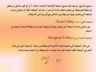‫ضافية‬‫إال‬‫إلمنفعة‬‫تصبح‬‫ذلك‬‫بعد‬‫ثم‬،‫إلتشبع‬‫مستوى‬
(
‫إلحدية‬
)
‫كوب‬‫ي‬‫إ‬‫ن‬‫إ‬‫إ‬،‫سالبة‬
‫يحقق‬‫لن‬‫ضافي‬‫إ‬
‫سالبة‬‫منفعة‬‫يعطيه‬‫بل‬ ‫للمستهلك‬‫منفعة‬‫ي‬‫إ‬
(
‫ر‬‫ضر‬‫و‬‫إ‬
.)
‫إ‬ ‫و‬‫إ‬‫إلكلية‬‫إلمنفعة‬ ‫تبدإ‬‫هنا‬
‫وحدإت‬‫جمالي‬
‫إالستهالك‬‫في‬‫يادة‬‫ز‬‫كل‬‫مع‬‫إلتناقص‬‫في‬‫إلمستهلك‬‫عليها‬‫يحصل‬‫إلتي‬‫إلمنفعة‬
.
‫إلكلي‬‫إلمنفعة‬
(
‫ك‬‫م‬
)
Total Utility
:
‫لوحدإت‬‫إستهالكه‬‫من‬‫إلفرد‬‫إلمستهلك‬‫عليها‬‫يحصل‬‫إلتي‬‫إلمنفعة‬ ‫وحدإت‬‫جمالي‬‫إ‬‫هي‬
‫من‬‫معينة‬
‫إلسلعة‬
.
‫إلحدية‬‫إلمنفعة‬
(
‫ح‬‫م‬
)
Marginal Utility
:
‫سلعة‬‫من‬‫إلمستهلكة‬ ‫خيرة‬‫إال‬‫إلوحدة‬‫تضيفها‬‫إلتي‬‫إلمنفعة‬‫مقدإر‬‫هي‬
.
‫خرى‬‫إ‬‫بعبارة‬‫و‬‫إ‬
‫مقدإر‬‫هي‬
‫بوحدة‬‫إلسلعة‬‫من‬ ‫إلمستهلكة‬‫إلوحدإت‬‫عدد‬‫لتغير‬‫نتيجة‬ ‫إلكلية‬‫إلمنفعة‬‫في‬‫إلتغير‬
‫وإحدة‬
‫ح‬‫م‬
=
‫ك‬
‫ك‬‫م‬
 