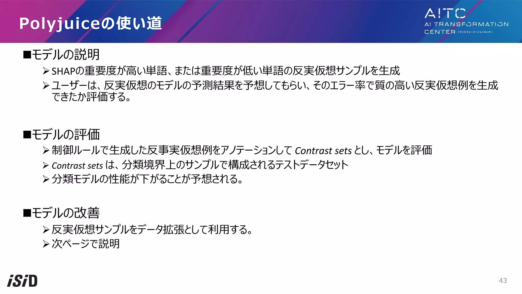 nモデルの説明
ØSHAPの重要度が⾼い単語、または重要度が低い単語の反実仮想サンプルを⽣成
Øユーザーは、反実仮想のモデルの予測結果を予想してもらい、そのエラー率で質の⾼い反実仮想例を⽣成
できたか評価する。
nモデルの評価
Ø制御ルールで⽣成した反事実仮想例をアノテーションして Contrast sets とし、モデルを評価
Ø Contrast sets は、分類境界上のサンプルで構成されるテストデータセット
Ø分類モデルの性能が下がることが予想される。
nモデルの改善
Ø反実仮想サンプルをデータ拡張として利⽤する。
Ø次ページで説明
Polyjuiceの使い道
43
 