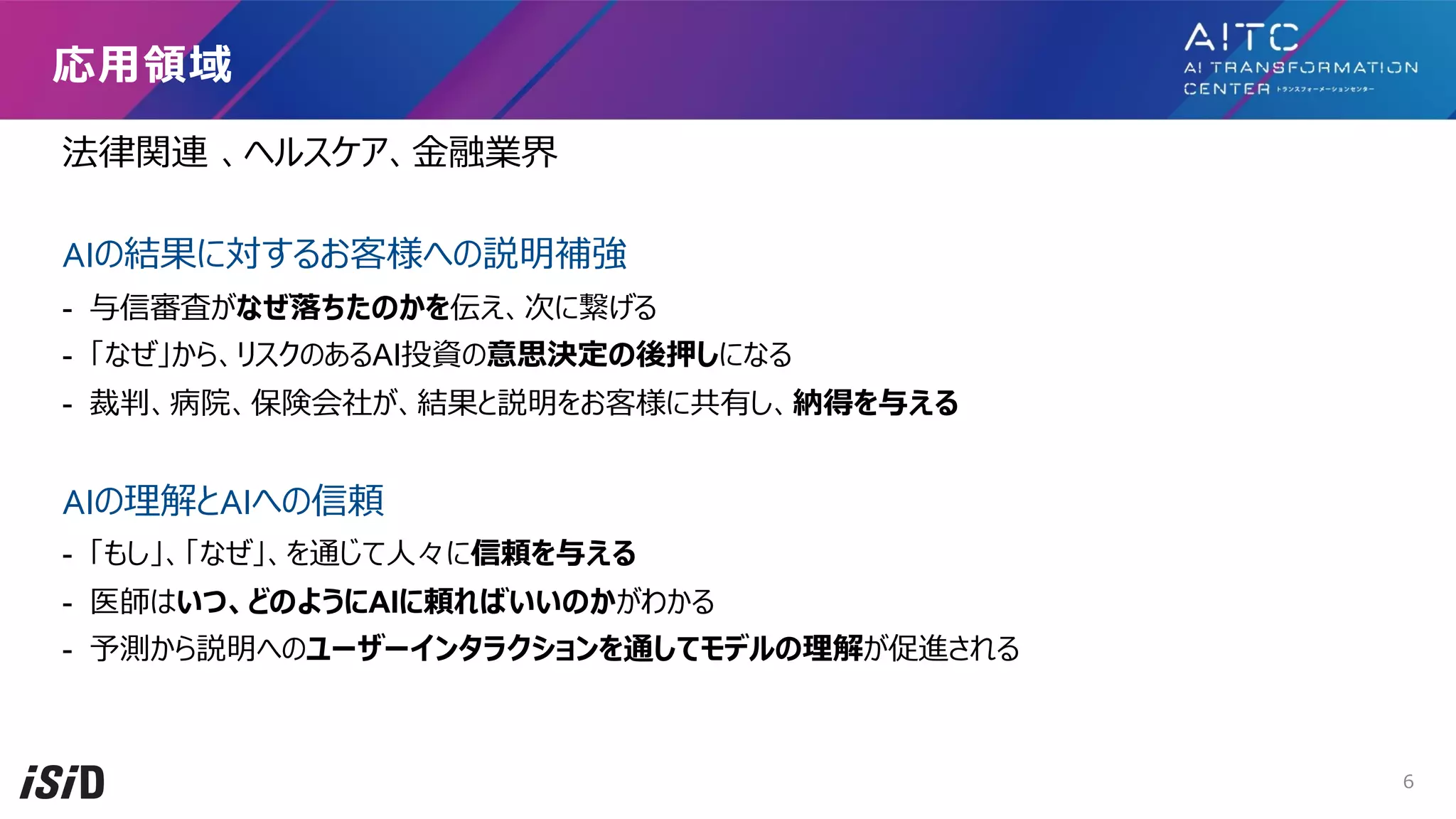 法律関連 、ヘルスケア、⾦融業界
AIの結果に対するお客様への説明補強
- 与信審査がなぜ落ちたのかを伝え、次に繋げる
- 「なぜ」から、リスクのあるAI投資の意思決定の後押しになる
- 裁判、病院、保険会社が、結果と説明をお客様に共有し、納得を与える
AIの理解とAIへの信頼
- 「もし」、「なぜ」、を通じて⼈々に信頼を与える
- 医師はいつ、どのようにAIに頼ればいいのかがわかる
- 予測から説明へのユーザーインタラクションを通してモデルの理解が促進される
応⽤領域
6
 