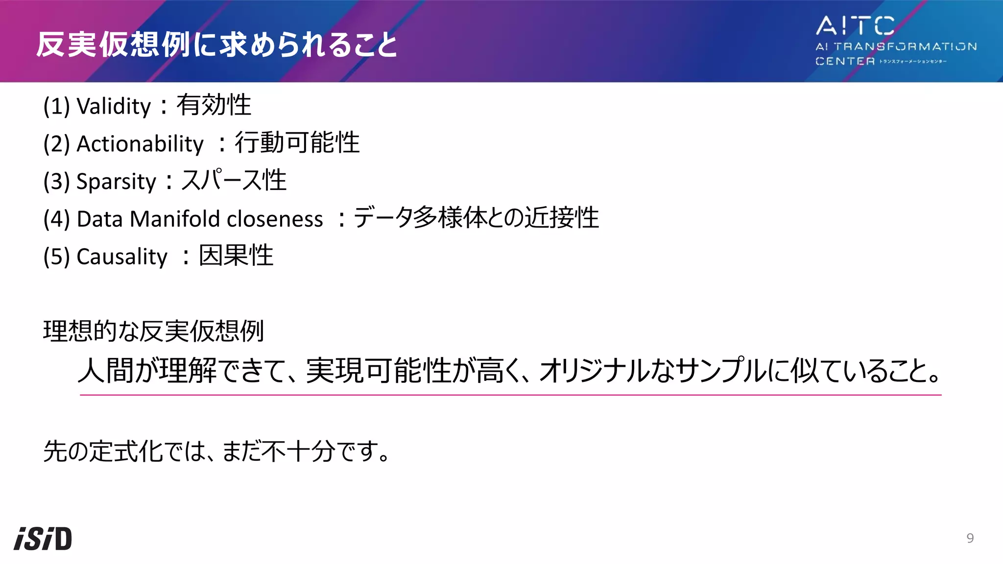 (1) Validity︓有効性
(2) Actionability ︓⾏動可能性
(3) Sparsity︓スパース性
(4) Data Manifold closeness ︓データ多様体との近接性
(5) Causality ︓因果性
理想的な反実仮想例
⼈間が理解できて、実現可能性が⾼く、オリジナルなサンプルに似ていること。
先の定式化では、まだ不⼗分です。
反実仮想例に求められること
9
 