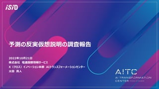 予測の反実仮想説明の調査報告
2022年10⽉21⽇
株式会社 電通国際情報サービス
X（クロス）イノベーション本部 AIトランスフォーメーションセンター
太⽥ 真⼈
 