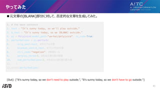 n Ԫ?¤[BLANK]֤ˌơ񶨵Ĥ?¤?ɤƤߤ
1. # the base sentence
2. text = "It's sunny today, so we'll play outside."
3. b_text = "It's sunny today, so we [BLANK] outside.
4. pj = Polyjuice(model_path="uw-hai/polyjuice", is_cuda=True)
5. perturbations = pj.perturb(
6. orig_sent=text, #ꥸʥ?
7. blanked_sent=b_text, #֥󥯸?
8. ctrl_code=negation, #`
9. perplex_thred=5, #??¤|铂
10. num_perturbations=3, #??ηꂎ?
11. )
12.print(perturbations)
[Out]: ["It's sunny today, so we don't need to play outside.", "It's sunny today, so we don't have to go outside."]
äƤߤ
41
 