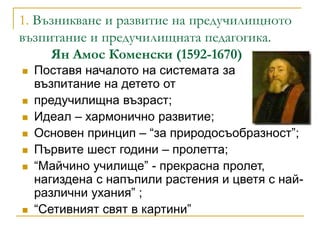 1. Възникване и развитие на предучилищното
възпитание и предучилищната педагогика.
Ян Амос Коменски (1592-1670)
 Поставя ...