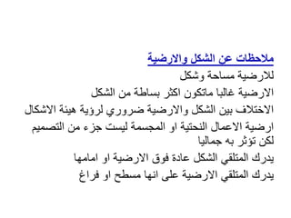 ‫واالرضية‬ ‫الشكل‬ ‫عن‬ ‫مالحظات‬
‫وشكل‬ ‫مساحة‬ ‫لالرضية‬
‫الشكل‬ ‫من‬ ‫بساطة‬ ‫اكثر‬ ‫ماتكون‬ ‫غالبا‬ ‫االرضية‬
‫اال‬ ‫هيئة‬ ‫لرؤية‬ ‫ضروري‬ ‫واالرضية‬ ‫الشكل‬ ‫بين‬ ‫االختالف‬
‫شكال‬
‫التصم‬ ‫من‬ ‫جزء‬ ‫ليست‬ ‫المجسمة‬ ‫او‬ ‫النحتية‬ ‫االعمال‬ ‫ارضية‬
‫يم‬
‫جماليا‬ ‫به‬ ‫تؤثر‬ ‫لكن‬
‫امامها‬ ‫او‬ ‫االرضية‬ ‫فوق‬ ‫عادة‬ ‫الشكل‬ ‫المتلقي‬ ‫يدرك‬
‫فراغ‬ ‫او‬ ‫مسطح‬ ‫انها‬ ‫على‬ ‫االرضية‬ ‫المتلقي‬ ‫يدرك‬
 