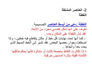 2
-
‫المشتقة‬ ‫العناصر‬
‫النقطة‬
‫النقطة‬
:
-
‫العناصر‬ ‫أبسط‬ ‫من‬ ‫هي‬
‫التصميمية‬
.
‫االبعاد‬ ‫من‬ ‫مجرد‬ ‫هندسي‬ ‫شكل‬ ‫انها‬ ‫على‬ ‫تعرف‬
‫فقد‬
‫وحده‬ ‫المكان‬ ‫على‬ ‫النقطة‬ ‫تدل‬
.
-
‫خطين‬ ‫فيه‬ ‫يتقاطع‬ ‫مكان‬ ‫أو‬ ‫خط‬ ‫كل‬ ‫نهايات‬ ‫تحدد‬ ‫أنها‬ ‫كما‬
.
-
‫و‬
‫إذا‬
‫البعض‬ ‫بعضها‬ ‫بجوار‬ ‫اصطفت‬
.
‫الب‬ ‫الخط‬ ‫إلى‬ ‫تشير‬ ‫فقد‬
‫الذى‬ ‫سيط‬
‫واتجاها‬ ً‫ا‬‫بعد‬ ‫يحدد‬
..
•
‫ط‬ ‫بحكم‬ ‫فأنها‬ ‫متناثرة‬ ‫أو‬ ‫كانت‬ ‫متجمعة‬ ‫النقاط‬ ‫تكاثرت‬ ‫إذا‬
‫اقتها‬
‫حركية‬ ‫أحاسيس‬ ‫بإثارة‬ ‫كفيلة‬ ‫الكامنة‬
.
 