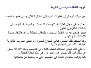 ‫في‬ ‫منفرده‬ ‫النقطة‬ ‫توجد‬
‫الطبيعة‬
‫الس‬ ‫أضواء‬ ‫في‬ ‫أو‬ ‫الغالل‬ ‫أشكال‬ ‫إلى‬ ‫المياه‬ ‫قطرات‬ ‫إلى‬ ‫الرمال‬ ‫حبات‬ ‫من‬
‫ماء‬
..
•
‫ف‬ ‫توجد‬ ‫كما‬ ‫والجرائد‬ ‫كالمجالت‬ ‫باألوفست‬ ‫الطباعة‬ ‫مجال‬ ‫في‬ ‫توجد‬
‫ي‬
‫الملون‬ ‫التلفزيون‬ ‫شاشات‬
.
‫فتبدو‬
‫كأش‬ ‫تدرك‬ ‫مختلفة‬ ‫بكثافات‬ ‫المتجاورة‬ ‫النقاط‬ ‫من‬ ‫كمجموعه‬
‫نتيجة‬ ‫كال‬
‫إدراكها‬ ‫االختالف‬
.
‫وقد‬
‫ا‬ ‫المدرسة‬ ‫فناني‬ ‫أو‬ ‫البصرى‬ ‫الخداع‬ ‫فناني‬ ‫الظاهرة‬ ‫تلك‬ ‫استخدم‬
‫لتأثيرية‬
.
‫توظيفها‬ ‫كيفية‬ ‫على‬ ‫ذلك‬ ‫فيتوقف‬
.
-
‫ألنه‬ ‫وذلك‬ ‫التصميم‬ ‫في‬ ‫كشكل‬ ‫النقطة‬ ‫استخدام‬ ‫فيمكن‬ ‫ذلك‬ ‫على‬
‫صغر‬ ‫اذا‬
‫كنقطة‬ ‫الحالة‬ ‫هذه‬ ‫في‬ ‫تراه‬ ‫العين‬ ‫فان‬ ‫تصغير‬ ‫أقل‬ ‫الى‬ ‫شكل‬ ‫أي‬
..
‫كما‬
‫مش‬ ‫من‬ ‫يستنبط‬ ‫ما‬ ‫على‬ ‫التصميم‬ ‫في‬ ‫النقطة‬ ‫استخدام‬ ‫يتوقف‬
‫تقاتها‬
.
 