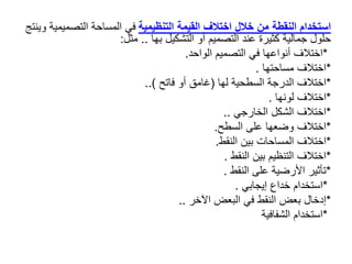 ‫النقطة‬ ‫استخدام‬
‫من‬
‫التنظيمية‬ ‫القيمة‬ ‫اختالف‬ ‫خالل‬
‫وينتج‬ ‫التصميمية‬ ‫المساحة‬ ‫في‬
‫بها‬ ‫التشكيل‬ ‫أو‬ ‫التصميم‬ ‫عند‬ ‫كثيرة‬ ‫جمالية‬ ‫حلول‬
..
‫مثل‬
:
*
‫الواحد‬ ‫التصميم‬ ‫في‬ ‫أنواعها‬ ‫اختالف‬
.
*
‫مساحتها‬ ‫اختالف‬
.
*
‫لها‬ ‫السطحية‬ ‫الدرجة‬ ‫اختالف‬
(
‫فاتح‬ ‫أو‬ ‫غامق‬
..)
*
‫لونها‬ ‫اختالف‬
.
*
‫الخارجي‬ ‫الشكل‬ ‫اختالف‬
..
*
‫السطح‬ ‫على‬ ‫وضعها‬ ‫اختالف‬
.
*
‫النقط‬ ‫بين‬ ‫المساحات‬ ‫اختالف‬
.
*
‫النقط‬ ‫بين‬ ‫التنظيم‬ ‫اختالف‬
.
*
‫النقط‬ ‫على‬ ‫األرضية‬ ‫تأثير‬
.
*
‫إيجابي‬ ‫خداع‬ ‫استخدام‬
.
*
‫اآلخر‬ ‫البعض‬ ‫في‬ ‫النقط‬ ‫بعض‬ ‫إدخال‬
..
*
‫الشفافية‬ ‫استخدام‬
 