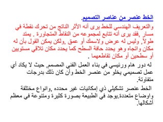 ‫التصميم‬ ‫عناصر‬ ‫من‬ ‫عنصر‬ ‫الخط‬
.
‫والتعريف‬
‫نق‬ ‫تحرك‬ ‫من‬ ‫الناتج‬ ‫األثر‬ ‫أنه‬ ‫يرى‬ ‫للخط‬ ‫الهندسي‬
‫في‬ ‫طة‬
‫مسار‬
,
‫المتجاورة‬ ‫النقاط‬ ‫من‬ ‫لمجموعه‬ ‫تتابع‬ ‫أنه‬ ‫يرى‬ ‫فقد‬
.
‫ي‬
‫م‬
‫ت‬
‫د‬
ً‫ال‬‫طو‬
,
‫عمق‬ ‫أو‬ ‫والسمك‬ ‫عرض‬ ‫له‬ ‫وليس‬
,
‫بأن‬ ‫القول‬ ‫يمكن‬ ‫ولكن‬
‫له‬
‫مستو‬ ‫تالقي‬ ‫مكان‬ ‫يحدد‬ ‫كما‬ ‫السطح‬ ‫حافة‬ ‫يحدد‬ ‫وهو‬ ‫واتجاه‬ ‫مكان‬
‫يين‬
‫تقاطعهما‬ ‫مكان‬ ‫أو‬ ‫سطحين‬ ‫أو‬
.
‫الفني‬ ‫العمل‬ ‫بناء‬ ‫في‬ ‫ورئيسي‬ ‫هام‬ ‫دور‬ ‫له‬
‫المصم‬
‫م‬
,
‫حيث‬
‫ي‬ ‫ال‬
‫أي‬ ‫كاد‬
‫تصميمي‬ ‫عمل‬
‫يخ‬
‫ل‬
‫و‬
‫بدرجات‬ ‫ذلك‬ ‫كان‬ ‫وأن‬ ‫الخط‬ ‫عنصر‬ ‫من‬
‫متفاوتة‬
.
‫محدده‬ ‫غير‬ ‫إمكانيات‬ ‫ذي‬ ‫تشكيلي‬ ‫عنصر‬ ‫الخط‬
,
‫مختلف‬ ‫وانواع‬
‫ة‬
‫متعددة‬ ‫واوضاع‬
.
‫ف‬ ‫ومتنوعة‬ ‫كثيرة‬ ‫بصورة‬ ‫الطبيعة‬ ‫في‬ ‫يوجد‬
‫معظم‬ ‫ي‬
‫أشكالها‬
.
 