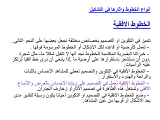 ‫التشكيل‬ ‫في‬ ‫واثارها‬ ‫الخطوط‬ ‫أنواع‬
‫الخطوط‬
‫االفقية‬
‫تتميز‬
‫على‬ ‫بعضها‬ ‫نجعل‬ ‫مختلفة‬ ‫بخصائص‬ ‫التصميم‬ ‫او‬ ‫التكوين‬ ‫في‬
‫التالي‬ ‫النحو‬
..
-
‫فوقها‬ ‫المرسومة‬ ‫الخطوط‬ ‫أو‬ ‫االشكال‬ ‫لكل‬ ‫قاعده‬ ‫أو‬ ‫كأرضية‬ ‫تعمل‬
.
-
‫ال‬ ‫أنها‬ ‫نجد‬ ‫للخطوط‬ ‫المكتسبة‬ ‫البصرية‬ ‫خبراتنا‬
‫ت‬
‫تقبل‬
‫شكال‬
‫ما‬
-
‫مث‬
‫ل‬
‫شجرة‬
,
‫ما‬ ‫أرضية‬ ‫على‬ ‫باستقرارها‬ ‫نستشعر‬ ‫أن‬ ‫دون‬
,
‫أفق‬ ‫خط‬ ‫نرى‬ ‫أن‬ ‫ينبغي‬ ‫لذا‬
‫ترتكز‬ ‫يا‬
‫الرأسيات‬ ‫عليه‬
.
-
‫في‬ ‫األفقية‬ ‫الخطوط‬
‫التكو‬
‫ي‬
‫ن‬
‫والتصميم‬
‫تعطي‬
‫بال‬ ‫االحساس‬ ‫للمشاهد‬
‫ثبات‬
‫واالستقرار‬ ‫والهدوء‬ ‫والراحة‬
.
-
‫واال‬ ‫بالعرض‬ ‫االحساس‬ ‫زيادة‬ ‫على‬ ‫التصميم‬ ‫في‬ ‫تعمل‬ ‫االفقية‬ ‫الخطوط‬
‫تساع‬
‫األفقي‬
‫الجدران‬ ‫زخارف‬ ‫االثارأو‬ ‫تصميم‬ ‫في‬ ‫الظاهرة‬ ‫هذه‬ ‫وتستغل‬
.
-
‫ل‬ ‫وسيلة‬ ‫يكون‬ ‫أحيانا‬ ‫التكوين‬ ‫او‬ ‫التصميم‬ ‫في‬ ‫االفقية‬ ‫الخطوط‬ ‫وضع‬
‫مدى‬ ‫تقدير‬
‫المشاهد‬ ‫عين‬ ‫من‬ ‫قربها‬ ‫أو‬ ‫االشكال‬ ‫بعد‬
.
 