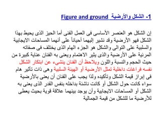 1
-
‫الشكل‬
‫واألرضية‬
Figure and ground
‫يحي‬ ‫الذى‬ ‫الحيز‬ ‫أما‬ ‫الفنى‬ ‫العمل‬ ‫فى‬ ‫األساسى‬ ‫العنصر‬ ‫هو‬ ‫الشكل‬ ‫إن‬
‫بهذا‬ ‫ط‬
‫اال‬ ‫المساحات‬ ‫أنهما‬ ‫على‬ ً‫ا‬‫أحيان‬ ‫إليهما‬ ‫نشير‬ ‫وقد‬ ‫األرضية‬ ‫فهو‬ ‫الشكل‬
‫يجابية‬
‫ص‬ ‫فى‬ ‫يختلف‬ ‫الذى‬ ‫الهام‬ ‫الجزء‬ ‫هو‬ ‫والشكل‬ ‫التوالى‬ ‫على‬ ‫والسلبية‬
‫فاته‬
‫عناي‬ ‫الفنان‬ ‫به‬ ‫ويعنى‬ ‫االهتمام‬ ‫يثير‬ ‫والذى‬ ‫األرضية‬ ‫على‬ ‫المرئية‬
‫من‬ ‫كبيرة‬ ‫ة‬
‫واللون‬ ‫والنسبة‬ ‫الحجم‬ ‫حيث‬
‫ا‬ ‫ابتكار‬ ‫عن‬ ‫ينشىء‬ ‫الفنان‬ ‫أن‬ ‫ويالحظ‬
‫لشكل‬
‫السلبية‬ ‫الهيئة‬ ‫أو‬ ‫األرضية‬ ‫تمثل‬ ‫داخلية‬ ‫فراغات‬ ‫نفسه‬
‫ت‬ ‫ذات‬ ‫وهى‬
‫هام‬ ‫أثير‬
‫باأل‬ ‫يعنى‬ ‫أن‬ ‫الفنان‬ ‫على‬ ‫يجب‬ ‫ولذا‬ ‫وتأكيده‬ ‫الشكل‬ ‫قيمة‬ ‫إبراز‬ ‫فى‬
‫رضية‬
‫يع‬ ‫الذى‬ ‫القدر‬ ‫بنفس‬ ‫بداخله‬ ‫ناشئة‬ ‫كانت‬ ‫أو‬ ‫الشكل‬ ‫حول‬ ‫كانت‬ ‫سواء‬
‫به‬ ‫نى‬
‫ي‬ ‫بحيث‬ ‫قوية‬ ‫عالقة‬ ‫بينهما‬ ‫يوجد‬ ‫وأن‬ ‫االيجابية‬ ‫المساحات‬ ‫أو‬ ‫الشكل‬
‫عطى‬
‫الجمالية‬ ‫قيمة‬ ‫من‬ ‫للشكل‬ ‫ما‬ ‫لألرضية‬
 