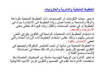 ‫والدائرية‬ ‫المنحنية‬ ‫الخطوط‬
‫والحلزونيات‬
•
‫يميز‬
‫بالو‬ ‫المنحنية‬ ‫الخطوط‬ ‫ذات‬ ‫التصميمات‬ ‫أو‬ ‫التكوينات‬ ‫سمات‬
‫داعة‬
‫والسماحة‬ ‫والرقة‬
,
‫في‬ ‫سواء‬ ‫االستدارة‬ ‫الى‬ ‫الخطوط‬ ‫زيادة‬ ‫تصل‬ ‫وعندما‬
‫معنى‬ ‫تعطى‬ ‫قد‬ ‫كبيرة‬ ‫زياده‬ ‫والكتل‬ ‫المساحات‬ ‫تحديد‬ ‫في‬ ‫او‬ ‫الخطوط‬
‫والضعف‬ ‫االسترخاء‬
.
•
‫ا‬ ‫يثيرفي‬ ‫التكوين‬ ‫في‬ ‫الواسعة‬ ‫المنحنيات‬ ‫ذات‬ ‫الخطوط‬ ‫استخدام‬
‫لنفس‬
‫والتي‬ ‫الحادة‬ ‫الزوايا‬ ‫ذات‬ ‫الخطوط‬ ‫استخدام‬ ‫عكس‬ ‫وذلك‬ ‫بالهدوء‬ ‫احساس‬
‫تعطي‬
‫بالقوة‬ ‫االحساس‬
.
•
‫وتجميعها‬ ‫المتفرقة‬ ‫العناصر‬ ‫تضم‬ ‫ان‬ ‫شأنها‬ ‫من‬ ‫المنحنية‬ ‫الخطوط‬
‫في‬
‫التكوين‬
‫ل‬
‫ي‬
‫صبح‬
‫احساس‬ ‫في‬ ‫مبعثه‬ ‫ذلك‬ ‫وادراك‬ ‫بالوحدة‬ ‫يتميز‬ ‫كل‬
‫اتنا‬
(
‫السماء‬
-
‫القبلة‬ ‫وضع‬
)
•
‫المتص‬ ‫المنحنيات‬ ‫من‬ ‫سلسلة‬ ‫الهندسية‬ ‫الوجهة‬ ‫من‬ ‫الدائرة‬ ‫تعتبر‬
‫وقد‬ ‫لة‬
‫ا‬ ‫لالبديه‬ ‫كرمز‬ ‫والتكوين‬ ‫التصميم‬ ‫في‬ ‫القدم‬ ‫منذ‬ ‫الدائرة‬ ‫استخدمت‬
‫لالنهائية‬
 