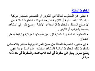 ‫الخطوط‬
‫المائلة‬
•
‫ينبثق‬
‫أحاسيس‬ ‫التصميم‬ ‫او‬ ‫التكوين‬ ‫في‬ ‫المائلة‬ ‫الخطوط‬ ‫عن‬
‫مركبة‬
‫المائل‬ ‫الخطوط‬ ‫انحراف‬ ‫فطبيعة‬ ‫تنازلية‬ ‫أو‬ ‫تصاعدية‬ ‫كانت‬ ‫سواء‬
‫عن‬ ‫ة‬
‫االفقية‬ ‫أو‬ ‫الرأسية‬ ‫للخطوط‬ ‫المستقرة‬ ‫االوضاع‬
–
‫في‬ ‫يثير‬ ‫وضع‬
‫المشاهد‬
‫التوتر‬ ‫أو‬ ‫بالترقب‬ ‫إحساسا‬
.
•
‫وترتب‬ ‫الحركية‬ ‫طبيعتها‬ ‫من‬ ‫تزيد‬ ‫المنحنية‬ ‫او‬ ‫المائلة‬ ‫الخطوط‬
‫بمعنى‬ ‫ط‬
‫االندفاع‬
.
•
‫باال‬ ‫مباشر‬ ‫يرتبط‬ ‫الحركة‬ ‫معان‬ ‫من‬ ‫المائلة‬ ‫الخطوط‬ ‫ماتثيره‬ ‫إن‬
‫حساس‬
‫استقرار‬ ‫عدم‬ ‫يستشعر‬ ‫فالمشاهد‬ ‫المائلة‬ ‫الخطوط‬ ‫لتلك‬ ‫بالسقوط‬
‫ها‬
.
‫فهى‬
‫ذ‬ ‫حد‬ ‫في‬ ‫والسقوط‬ ‫االتجاهات‬ ‫أحد‬ ‫في‬ ‫سقوط‬ ‫الى‬ ‫يميل‬ ‫متوتر‬ ‫وضع‬
‫اته‬
‫حركة‬
.
 