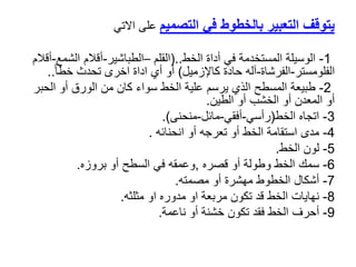 ‫التصميم‬ ‫في‬ ‫بالخطوط‬ ‫التعبير‬ ‫يتوقف‬
‫على‬
‫االتي‬
1
-
‫الخط‬ ‫أداة‬ ‫في‬ ‫المستخدمة‬ ‫الوسيلة‬
(..
‫القلم‬
–
‫الطباشير‬
-
‫الشم‬ ‫أقالم‬
‫ع‬
-
‫أقالم‬
‫الفلومستر‬
-
‫الفرشاة‬
-
‫كاإلزميل‬ ‫حادة‬ ‫آله‬
)
ً‫ا‬‫خط‬ ‫تحدث‬ ‫اخرى‬ ‫اداة‬ ‫أي‬ ‫أو‬
..
2
-
‫طبيعة‬
‫الحب‬ ‫أو‬ ‫الورق‬ ‫من‬ ‫كان‬ ‫سواء‬ ‫الخط‬ ‫علية‬ ‫يرسم‬ ‫الذي‬ ‫المسطح‬
‫ر‬
‫أو‬ ‫الخشب‬ ‫أو‬ ‫المعدن‬ ‫أو‬
‫الطين‬
.
3
-
‫اتجاه‬
‫الخط‬
(
‫رأسي‬
-
‫أفقي‬
-
‫مائل‬
-
‫منحنى‬
.)
4
-
‫مدى‬
‫انحنائه‬ ‫أو‬ ‫تعرجه‬ ‫أو‬ ‫الخط‬ ‫استقامة‬
.
5
-
‫لون‬
‫الخط‬
.
6
-
‫سمك‬
‫قصره‬ ‫أو‬ ‫وطولة‬ ‫الخط‬
,
‫بروزه‬ ‫أو‬ ‫السطح‬ ‫في‬ ‫وعمقه‬
.
7
-
‫أشكال‬
‫مصمته‬ ‫أو‬ ‫مهشرة‬ ‫الخطوط‬
.
8
-
‫نهايات‬
‫مثلثه‬ ‫او‬ ‫مدوره‬ ‫او‬ ‫مربعة‬ ‫تكون‬ ‫قد‬ ‫الخط‬
.
9
-
‫أحرف‬
‫ناعمة‬ ‫أو‬ ‫خشنة‬ ‫تكون‬ ‫فقد‬ ‫الخط‬
.
 