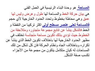 ‫المساحة‬
‫الفني‬ ‫العمل‬ ‫في‬ ‫الرئيسية‬ ‫البناء‬ ‫وحدة‬ ‫هو‬
‫هي‬
‫الخط‬ ‫حركة‬ ‫بيان‬
‫والمساحة‬
‫لها‬
‫لها‬ ‫وليس‬ ‫وعرض‬ ‫طول‬
‫عمق‬
‫حجم‬ ‫ألي‬ ‫الخارجية‬ ‫الحدود‬ ‫وتحدد‬ ‫بخطوط‬ ‫محاطة‬ ‫وهي‬
‫أولى‬ ‫مسطح‬ ‫عنصر‬ ‫تعنى‬ ‫فالمساحة‬
‫و‬ ‫النقطة‬ ‫من‬ ‫تركيبا‬ ‫اكثر‬
‫الخط‬
‫مجموعة‬ ‫تتابع‬ ‫عن‬ ‫ينشأ‬ ‫فالشكل‬
‫متجاو‬
‫ر‬
‫ه‬
‫ومتالحقة‬
‫من‬
‫حيث‬ ‫الخطوط‬
‫ت‬
‫ؤ‬
‫دي‬
‫ب‬
‫ذلك‬
‫متجانسة‬ ‫مساحة‬ ‫تكوين‬
‫تختلف‬
‫في‬
‫ينش‬ ‫الذي‬ ‫الخط‬ ‫تكوين‬ ‫باختالف‬ ‫لها‬ ‫الخارجية‬ ‫الحدود‬ ‫مظهر‬
‫عن‬ ‫أ‬
‫تل‬ ‫من‬ ‫شكل‬ ‫كل‬ ‫فان‬ ‫الحركة‬ ‫ونظام‬ ‫اتجاه‬ ‫وباختالف‬ ‫تكراره‬
‫ك‬
‫األجزاء‬ ‫من‬ ‫مجموعة‬ ‫من‬ ‫يتكون‬ ‫متكامل‬ ‫كيان‬ ‫له‬ ‫المساحات‬
‫صفة‬ ‫تكسب‬
‫الشكل‬
.
 