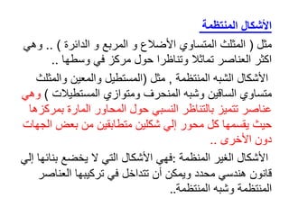 ‫المنتظمة‬ ‫األشكال‬
‫مثل‬
(
‫الدائرة‬ ‫و‬ ‫المربع‬ ‫و‬ ‫األضالع‬ ‫المتساوي‬ ‫المثلث‬
.. )
‫و‬
‫هي‬
‫وسطها‬ ‫في‬ ‫مركز‬ ‫حول‬ ‫وتناظرا‬ ‫تماثال‬ ‫العناصر‬ ‫اكثر‬
..
‫المنتظمة‬ ‫الشبه‬ ‫األشكال‬
,
‫مثل‬
(
‫المستطيل‬
‫وال‬
‫م‬
‫عين‬
‫والم‬
‫ثلث‬
‫المستطيالت‬ ‫ومتوازي‬ ‫المنحرف‬ ‫وشبه‬ ‫الساقين‬ ‫متساوي‬
)
‫وهي‬
‫المحاور‬ ‫حول‬ ‫النسبي‬ ‫بالتناظر‬ ‫تتميز‬ ‫عناصر‬
‫المار‬
‫ة‬
‫بم‬
‫ركزها‬
‫ا‬ ‫بعض‬ ‫من‬ ‫متطابقين‬ ‫شكلين‬ ‫إلي‬ ‫محور‬ ‫كل‬ ‫يقسمها‬ ‫حيث‬
‫لجهات‬
‫األخرى‬ ‫دون‬
..
‫المنظمة‬ ‫الغير‬ ‫األشكال‬
:
‫فهي‬
‫ال‬ ‫التي‬ ‫األشكال‬
‫ي‬
‫خضع‬
‫إ‬ ‫بنائها‬
‫لي‬
‫العناص‬ ‫تركيبها‬ ‫في‬ ‫تتداخل‬ ‫أن‬ ‫ويمكن‬ ‫محدد‬ ‫هندسي‬ ‫قانون‬
‫ر‬
‫المنتظمة‬ ‫وشبه‬ ‫المنتظمة‬
..
 