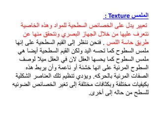 ‫الملمس‬
: Texture
‫تعبير‬
‫الخاص‬ ‫وهذه‬ ‫للمواد‬ ‫السطحية‬ ‫الخصائص‬ ‫على‬ ‫يدل‬
‫ية‬
‫عن‬ ‫منها‬ ‫ونتحقق‬ ‫البصري‬ ‫الجهاز‬ ‫خالل‬ ‫من‬ ‫عليها‬ ‫نتعرف‬
‫اللمس‬ ‫حاسة‬ ‫طريق‬
.
‫على‬ ‫السطحية‬ ‫القيم‬ ‫إلى‬ ‫ننظر‬ ‫فنحن‬
‫إنها‬
‫أيض‬ ‫السطحية‬ ‫القيم‬ ‫ولكن‬ ‫اليد‬ ‫تحسه‬ ‫كما‬ ‫السطوح‬ ‫ملمس‬
‫هي‬ ‫ا‬
‫لوص‬ ‫ميال‬ ‫العقل‬ ‫في‬ ‫الن‬ ‫العقل‬ ‫يحسها‬ ‫كما‬ ‫السطوح‬ ‫ملمس‬
‫ف‬
‫على‬ ‫المرئية‬ ‫السطوح‬
‫انه‬
‫ا‬
‫خشنة‬
‫هذه‬ ‫يربط‬ ‫وأن‬ ‫ناعمة‬ ‫أو‬
‫بالحركه‬ ‫المرئية‬ ‫الصفات‬
.
‫العناصر‬ ‫تلك‬ ‫تنظيم‬ ‫ويؤدي‬
‫الشكلية‬
‫الخص‬ ‫تغير‬ ‫إلى‬ ‫مختلفة‬ ‫وبكثافات‬ ‫مختلفة‬ ‫بكيفيات‬
‫الضوئيه‬ ‫ائص‬
‫أخرى‬ ‫إلى‬ ‫حاله‬ ‫من‬ ‫للسطح‬
.
 