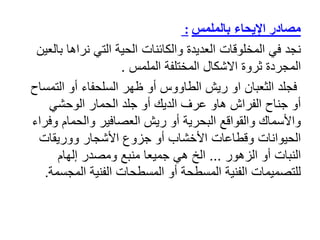 ‫بالملمس‬ ‫اإليحاء‬ ‫مصادر‬
:
‫نجد‬
‫ب‬ ‫نراها‬ ‫التي‬ ‫الحية‬ ‫والكائنات‬ ‫العديدة‬ ‫المخلوقات‬ ‫في‬
‫العين‬
‫ثروة‬ ‫المجردة‬
‫اال‬
‫شكال‬
‫الملمس‬ ‫المختلفة‬
.
‫التم‬ ‫أو‬ ‫السلحفاء‬ ‫ظهر‬ ‫أو‬ ‫الطاووس‬ ‫ريش‬ ‫او‬ ‫الثعبان‬ ‫فجلد‬
‫ساح‬
‫الوحشي‬ ‫الحمار‬ ‫جلد‬ ‫أو‬ ‫الديك‬ ‫عرف‬ ‫هاو‬ ‫الفراش‬ ‫جناح‬ ‫أو‬
‫وف‬ ‫والحمام‬ ‫العصافير‬ ‫ريش‬ ‫أو‬ ‫البحرية‬ ‫والقواقع‬ ‫واألسماك‬
‫راء‬
‫ووريقات‬ ‫األشجار‬ ‫جزوع‬ ‫أو‬ ‫األخشاب‬ ‫وقطاعات‬ ‫الحيوانات‬
‫الزهور‬ ‫أو‬ ‫النبات‬
...
‫إلهام‬ ‫ومصدر‬ ‫منبع‬ ‫جميعا‬ ‫هي‬ ‫الخ‬
‫المجس‬ ‫الفنية‬ ‫المسطحات‬ ‫أو‬ ‫المسطحة‬ ‫الفنية‬ ‫للتصميمات‬
‫مة‬
.
 