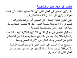 ‫الفنون‬ ‫مجال‬ ‫في‬ ‫الملمس‬
‫التشكيلية‬
‫ع‬ ‫حقيقة‬ ‫فعليه‬ ‫دالله‬ ‫ذي‬ ‫الفني‬ ‫العمل‬ ‫في‬ ‫الملمس‬ ‫يكون‬ ‫قد‬
‫خامة‬ ‫لى‬
‫المطلوبة‬ ‫الخامة‬ ‫لملمس‬ ‫تقليد‬ ‫يكون‬ ‫أو‬ ‫معينة‬
.
‫اإلبعاد‬ ‫ثنائية‬ ‫الفنون‬ ‫ففي‬
.
‫باإل‬ ‫يرتبط‬ ‫أمر‬ ‫الملمس‬ ‫فإن‬
‫دراك‬
‫الختال‬ ‫كنتيجة‬ ‫وندركه‬ ‫اللمس‬ ‫بحاسة‬ ‫له‬ ‫ارتباط‬ ‫وال‬ ‫البصري‬
‫كل‬ ‫ف‬
‫البصرية‬ ‫خصائصها‬ ‫في‬ ‫األخرى‬ ‫عن‬ ‫منها‬
.
‫اإلب‬ ‫الثالثية‬ ‫التشكيلية‬ ‫الفنون‬ ‫مجال‬ ‫في‬ ‫الملمس‬ ‫ومدلول‬
‫كالنحت‬ ‫عاد‬
‫اإلحس‬ ‫من‬ ‫كال‬ ‫يجمع‬ ‫خليط‬ ‫فهو‬ ‫ذلك‬ ‫من‬ ‫ابعد‬ ‫يمتد‬ ‫مثال‬ ‫والعمارة‬
‫اس‬
‫معا‬ ‫البصري‬ ‫اإلدراك‬ ‫عن‬ ‫الناتج‬ ‫وذاك‬ ‫الملمس‬ ‫عن‬ ‫الناتج‬
.
‫ا‬ ‫أهميته‬ ‫ترتبط‬ ‫ال‬ ‫الفني‬ ‫العمل‬ ‫في‬ ‫الملمس‬ ‫أن‬ ‫لنا‬ ‫ويتضح‬
‫لمادية‬
‫يض‬ ‫مضمون‬ ‫عن‬ ‫للتعبير‬ ‫وسيلة‬ ‫أيضا‬ ‫هو‬ ‫بل‬ ‫فقط‬ ‫بالشكل‬
‫إلى‬ ‫يف‬
‫معنوية‬ ‫قيما‬ ‫الفني‬ ‫العمل‬
.
 