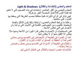 ‫والمضئ‬ ‫المعتم‬
(
‫والظالل‬ ‫اإلضاءة‬
Light & Shadows (
‫المعتم‬
‫الت‬ ‫التصميم‬ ‫بناء‬ ‫في‬ ‫استخداما‬ ‫العناصر‬ ‫أكثر‬ ‫من‬ ‫والمضى‬
‫تتغير‬ ‫ال‬ ‫ي‬
‫مزخرفة‬ ‫الغير‬ ‫المجسمة‬ ‫كاألعمال‬ ‫اللون‬ ‫قيمة‬ ‫فيه‬
.
‫الت‬ ‫الطريقة‬ ‫بحسب‬ ‫مختلفة‬ ‫فنية‬ ‫تأثيرات‬ ‫الرأي‬ ‫في‬ ‫تؤثر‬ ‫فهي‬
‫بها‬ ‫يسقط‬ ‫ي‬
‫سطحها‬ ‫على‬ ‫الضوء‬
.
‫المعتم‬ ‫يرتبط‬ ‫ما‬ ‫وغالبا‬
‫والمضى‬
‫ء‬
‫وق‬ ‫الشكل‬ ‫بلون‬ ‫وثيقا‬ ‫ارتباطا‬
‫يمته‬
‫السطحية‬
.
‫فالضوء‬
‫وأ‬ ‫نراها‬ ‫التي‬ ‫األشياء‬ ‫في‬ ‫الكامنة‬ ‫الخصائص‬ ‫من‬
‫ن‬
‫األشعة‬ ‫تعكس‬ ‫التي‬ ‫هي‬ ‫األجسام‬
.
‫ف‬
‫من‬
‫ماال‬ ‫ومنها‬ ‫األشعة‬ ‫من‬ ‫كبيرا‬ ‫قدرا‬ ‫يعكس‬ ‫ما‬ ‫األجسام‬ ‫أو‬ ‫المسطحات‬
‫يعكس‬
‫ا‬
‫ال‬
‫شيئا‬ ‫يعكس‬ ‫ال‬ ‫أو‬ ‫منها‬ ‫القليل‬
.
‫بمع‬ ‫يوحى‬ ‫التصميم‬ ‫في‬ ‫االبيضاض‬ ‫أو‬ ‫الطبيعة‬ ‫في‬ ‫الضوء‬ ‫إن‬ ‫كما‬
‫اني‬
‫التفاؤل‬ ‫أو‬ ‫والبرود‬ ‫النقاء‬ ‫أو‬ ‫الصدق‬ ‫أو‬ ‫الحقيقة‬ ‫أو‬ ‫الصراحة‬
.
‫وغموض‬ ‫بخيال‬ ‫يوحي‬ ‫التصميم‬ ‫في‬ ‫االسوداد‬ ‫أو‬ ‫الطبيعة‬ ‫في‬ ‫والظالم‬
‫وخوف‬ ‫ورهبة‬
.
‫لها‬ ‫السلبي‬ ‫المقابل‬ ‫هي‬ ‫والظالل‬ ‫إيجابيا‬ ‫عنصرا‬ ‫فاإلضاءة‬
.
 