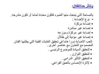 ‫وتتأثر‬
‫حدةالظالل‬
:
‫بالمساحة‬
‫متد‬ ‫تكون‬ ‫أو‬ ‫تماما‬ ‫محددة‬ ‫فتكون‬ ‫الضوء‬ ‫منها‬ ‫ينبعث‬ ‫التي‬
‫رجه‬
.
•
‫نوع‬
‫اإلضاءة‬
:
•
‫مركزة‬ ‫إضاءة‬
•
‫مباشرة‬ ‫غير‬ ‫إضاءة‬
•
‫وموزعه‬ ‫مركزة‬ ‫غير‬ ‫إضاءة‬
•
‫إلى‬ ‫مؤدية‬ ‫غير‬ ‫إضاءة‬
‫ظالل‬
‫ا‬ ‫يطلبها‬ ‫التي‬ ‫الفنية‬ ‫الغايات‬ ‫تحقيق‬ ‫في‬ ‫هاما‬ ‫دورا‬ ‫االضاءة‬ ‫تلعب‬
‫لفنان‬
‫أخرى‬ ‫عناصر‬ ‫مع‬ ‫التعاون‬ ‫مع‬ ‫المصمم‬
.
•
‫الرئيسي‬ ‫للموضوع‬ ‫السيادة‬ ‫لتحقيق‬
.
•
‫التوازن‬ ‫لتحقيق‬
.
•
‫الدرامي‬ ‫التأثير‬ ‫لتحقيق‬
.
•
‫الفراغي‬ ‫بالعمق‬ ‫اإلحساس‬ ‫إلثارة‬
.
 