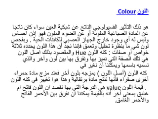 ‫اللون‬
Colour
‫هو‬
‫سو‬ ‫العين‬ ‫شبكية‬ ‫عن‬ ‫الناتج‬ ‫الفسيولوجي‬ ‫التأثير‬ ‫ذلك‬
‫ناتجا‬ ‫كان‬ ‫اء‬
‫احس‬ ‫إذن‬ ‫فهو‬ ‫الملون‬ ‫الضوء‬ ‫عن‬ ‫أو‬ ‫الملونة‬ ‫الصباغية‬ ‫المادة‬ ‫عن‬
‫اس‬
‫الحية‬ ‫للكائنات‬ ‫العصبي‬ ‫الجهاز‬ ‫خارج‬ ‫وجود‬ ‫أي‬ ‫له‬ ‫وليس‬
.
‫وب‬
‫فحص‬
‫يحدد‬ ‫اللون‬ ‫هذا‬ ‫أن‬ ‫نجد‬ ‫فإننا‬ ‫وتعمق‬ ‫تحليل‬ ‫بنظرة‬ ‫ما‬ ‫شي‬ ‫لون‬
‫ثالثة‬ ‫ه‬
‫صفات‬ ‫أو‬ ‫خواص‬
:
‫اللون‬ ‫كنه‬
Hue
‫اللون‬ ‫اصل‬ ‫بذلك‬ ‫والمقصود‬
‫وال‬ ‫وآخر‬ ‫لون‬ ‫بين‬ ‫بها‬ ‫ونفرق‬ ‫بها‬ ‫نميز‬ ‫التي‬ ‫الصفة‬ ‫تلك‬ ‫هي‬
‫ذي‬
‫نغير‬ ‫أن‬ ‫ويمكننا‬ ‫باسمها‬ ‫نسميه‬
‫في‬
‫كنه‬
‫اللون‬
(
‫اللون‬ ‫أصل‬
)
‫حمرا‬ ‫مادة‬ ‫مزج‬ ‫فعند‬ ‫أخر‬ ‫بلون‬ ‫بمزجه‬
‫ء‬
‫في‬ ‫تغيير‬ ‫هوا‬ ‫وهذا‬ ‫برتقالية‬ ‫مادة‬ ‫تنتج‬ ‫فأنها‬ ‫صفراء‬ ‫أخرى‬
‫كنه‬
‫اللون‬
.
‫اللون‬ ‫قيمة‬
value
‫ام‬ ‫فاتح‬ ‫اللون‬ ‫ان‬ ‫نقصد‬ ‫بها‬ ‫التي‬ ‫الدرجة‬ ‫هي‬
‫الف‬ ‫األحمر‬ ‫بين‬ ‫نفرق‬ ‫ان‬ ‫يمكننا‬ ‫بالقيمة‬ ‫أنه‬ ‫أخر‬ ‫بمعنى‬ ‫غامق‬
‫اتح‬
‫الغامق‬ ‫واألحمر‬
.
 