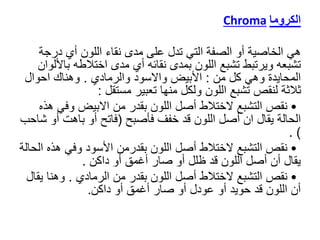 ‫الكروما‬
Chroma
‫هي‬
‫درج‬ ‫أي‬ ‫اللون‬ ‫نقاء‬ ‫مدى‬ ‫على‬ ‫تدل‬ ‫التي‬ ‫الصفة‬ ‫أو‬ ‫الخاصية‬
‫ة‬
‫ب‬ ‫اختالطه‬ ‫مدى‬ ‫أي‬ ‫نقائه‬ ‫بمدى‬ ‫اللون‬ ‫تشبع‬ ‫ويرتبط‬ ‫تشبعه‬
‫األلوان‬
‫من‬ ‫كل‬ ‫وهي‬ ‫المحايدة‬
:
‫والرمادي‬ ‫واالسود‬ ‫األبيض‬
.
‫احوال‬ ‫وهناك‬
‫مستقل‬ ‫تعبير‬ ‫منها‬ ‫ولكل‬ ‫اللون‬ ‫تشبع‬ ‫لنقص‬ ‫ثالثة‬
:
•
‫وف‬ ‫االبيض‬ ‫من‬ ‫بقدر‬ ‫اللون‬ ‫أصل‬ ‫الختالط‬ ‫التشبع‬ ‫نقص‬
‫هذه‬ ‫ي‬
‫فأصبح‬ ‫خفف‬ ‫قد‬ ‫اللون‬ ‫أصل‬ ‫ان‬ ‫يقال‬ ‫الحالة‬
(
‫أ‬ ‫باهت‬ ‫أو‬ ‫فاتح‬
‫شاحب‬ ‫و‬
)
.
•
‫ه‬ ‫وفي‬ ‫األسود‬ ‫بقدرمن‬ ‫اللون‬ ‫أصل‬ ‫الختالط‬ ‫التشبع‬ ‫نقص‬
‫الحالة‬ ‫ذه‬
‫داكن‬ ‫أو‬ ‫أغمق‬ ‫صار‬ ‫أو‬ ‫ظلل‬ ‫قد‬ ‫اللون‬ ‫أصل‬ ‫أن‬ ‫يقال‬
.
•
‫الرمادي‬ ‫من‬ ‫بقدر‬ ‫اللون‬ ‫أصل‬ ‫الختالط‬ ‫التشبع‬ ‫نقص‬
.
‫وهنا‬
‫يقال‬
‫داكن‬ ‫أو‬ ‫أغمق‬ ‫صار‬ ‫أو‬ ‫عودل‬ ‫أو‬ ‫حويد‬ ‫قد‬ ‫اللون‬ ‫أن‬
.
 