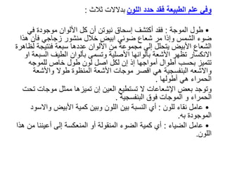 ‫اللون‬ ‫حدد‬ ‫فقد‬ ‫الطبيعة‬ ‫علم‬ ‫وفي‬
‫ثالث‬ ‫بدالالت‬
:
•
‫الموجة‬ ‫طول‬
:
‫في‬ ‫موجودة‬ ‫األلوان‬ ‫كل‬ ‫أن‬ ‫نيوتن‬ ‫إسحاق‬ ‫أكتشف‬ ‫فقد‬
‫هذا‬ ‫فأن‬ ‫زجاجي‬ ‫منشور‬ ‫خالل‬ ‫ابيض‬ ‫ضوئي‬ ‫شعاع‬ ‫مر‬ ‫وإذا‬ ‫الشمس‬ ‫ضوء‬
‫فنتيجة‬ ‫سبعة‬ ‫عددها‬ ‫األلوان‬ ‫من‬ ‫مجموعة‬ ‫إلى‬ ‫يتحلل‬ ‫األبيض‬ ‫الشعاع‬
‫لظاهرة‬
‫الس‬ ‫الطيف‬ ‫بألوان‬ ‫وتسمى‬ ‫األصلية‬ ‫بألوانها‬ ‫األشعة‬ ‫تظهر‬ ‫االنكسار‬
‫او‬ ‫بعة‬
‫للموجه‬ ‫خاص‬ ‫طول‬ ‫لون‬ ‫اصل‬ ‫لكل‬ ‫إن‬ ‫إذ‬ ‫أمواجها‬ ‫أطوال‬ ‫بحسب‬ ‫تتميز‬
‫واالشعه‬
‫البنفسجية‬
‫واألشعة‬ ‫طوال‬ ‫المنظوة‬ ‫األشعة‬ ‫موجات‬ ‫اقصر‬ ‫هي‬
‫أطولها‬ ‫هي‬ ‫الحمراء‬
.
‫وتوجد‬
‫ت‬ ‫موجات‬ ‫ممثل‬ ‫تميزها‬ ‫إن‬ ‫العين‬ ‫تستطيع‬ ‫ال‬ ‫اإلشعاعات‬ ‫بعض‬
‫حت‬
‫الحمراء‬
‫ال‬ ‫و‬
‫موجات‬
‫البنفسجية‬ ‫فوق‬
.
•
‫للون‬ ‫نقاء‬ ‫عامل‬
:
‫كمية‬ ‫وبين‬ ‫اللون‬ ‫بين‬ ‫النسبة‬ ‫أي‬
‫األبيض‬
‫واال‬
‫سود‬
‫به‬ ‫الموجودة‬
.
•
‫الضياء‬ ‫عامل‬
:
‫م‬ ‫أعيننا‬ ‫إلى‬ ‫المنعكسة‬ ‫أو‬ ‫المنقولة‬ ‫الضوء‬ ‫كمية‬ ‫أي‬
‫هذا‬ ‫ن‬
‫اللون‬
.
 