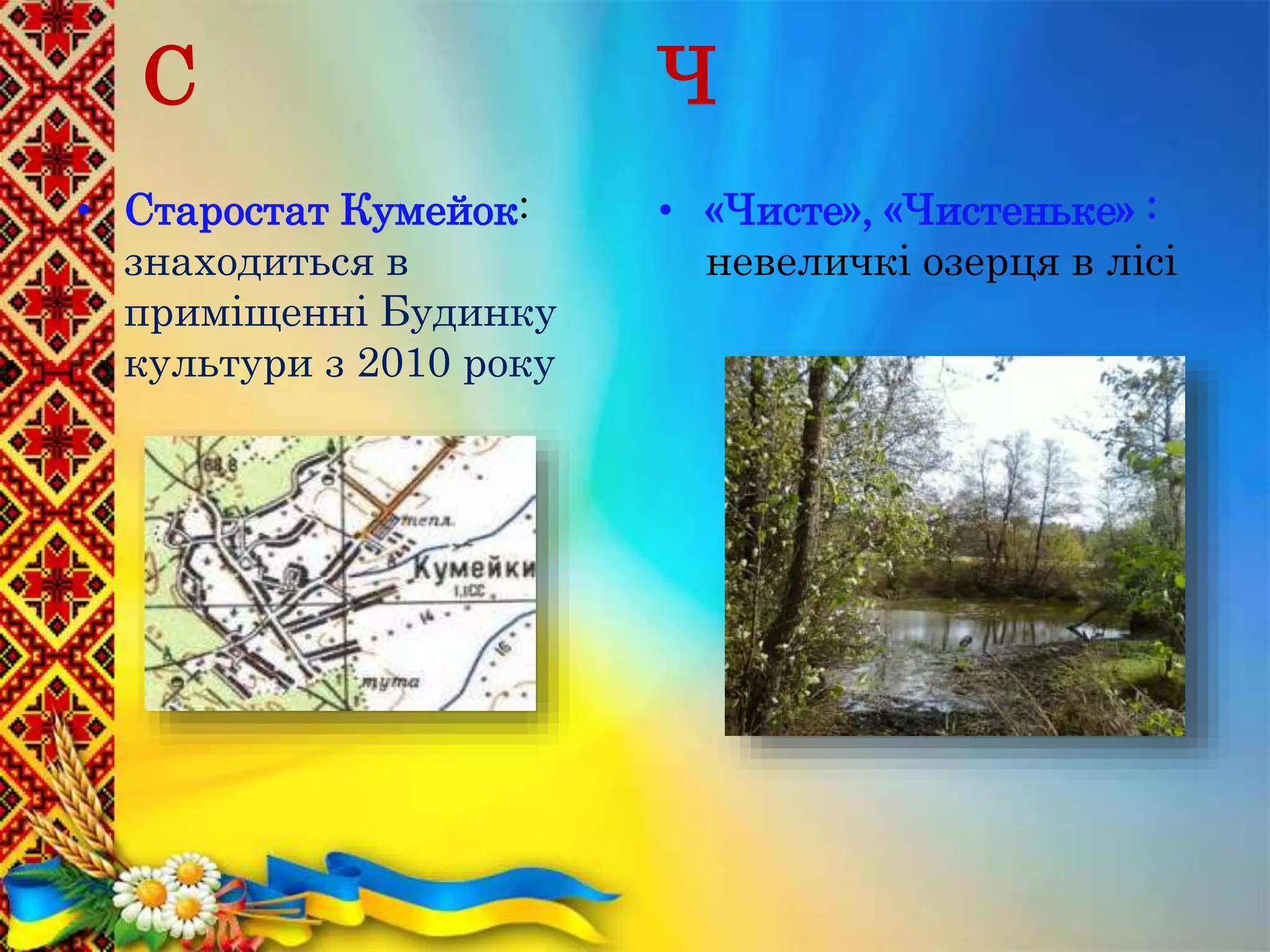 С
• Старостат Кумейок:
знаходиться в
приміщенні Будинку
культури з 2010 року
Ч
• «Чисте», «Чистеньке» :
невеличкі озерця в лісі
 