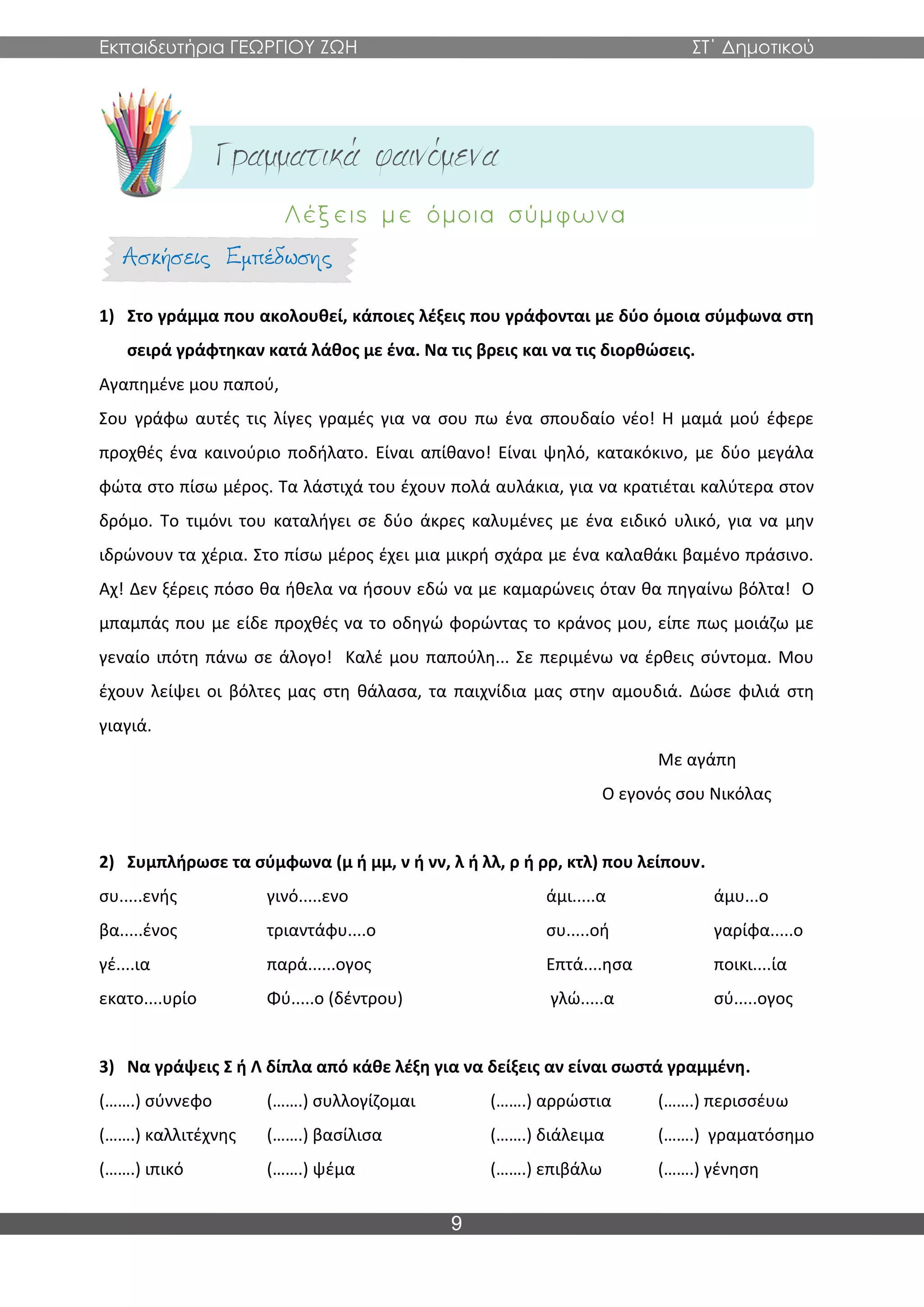 Εκπαιδευτήρια ΓΕΩΡΓΙΟΥ ΖΩΗ ΣΤ΄ Δημοτικού
9
1) Στο γράμμα που ακολουθεί, κάποιες λέξεις που γράφονται με δύο όμοια σύμφωνα στη
σειρά γράφτηκαν κατά λάθος με ένα. Να τις βρεις και να τις διορθώσεις.
Αγαπημένε μου παπού,
Σου γράφω αυτές τις λίγες γραμές για να σου πω ένα σπουδαίο νέο! Η μαμά μού έφερε
προχθές ένα καινούριο ποδήλατο. Είναι απίθανο! Είναι ψηλό, κατακόκινο, με δύο μεγάλα
φώτα στο πίσω μέρος. Τα λάστιχά του έχουν πολά αυλάκια, για να κρατιέται καλύτερα στον
δρόμο. Το τιμόνι του καταλήγει σε δύο άκρες καλυμένες με ένα ειδικό υλικό, για να μην
ιδρώνουν τα χέρια. Στο πίσω μέρος έχει μια μικρή σχάρα με ένα καλαθάκι βαμένο πράσινο.
Αχ! Δεν ξέρεις πόσο θα ήθελα να ήσουν εδώ να με καμαρώνεις όταν θα πηγαίνω βόλτα! Ο
μπαμπάς που με είδε προχθές να το οδηγώ φορώντας το κράνος μου, είπε πως μοιάζω με
γεναίο ιπότη πάνω σε άλογο! Καλέ μου παπούλη... Σε περιμένω να έρθεις σύντομα. Μου
έχουν λείψει οι βόλτες μας στη θάλασα, τα παιχνίδια μας στην αμουδιά. Δώσε φιλιά στη
γιαγιά.
Με αγάπη
Ο εγονός σου Νικόλας
2) Συμπλήρωσε τα σύμφωνα (μ ή μμ, ν ή νν, λ ή λλ, ρ ή ρρ, κτλ) που λείπουν.
συ.....ενής γινό.....ενο άμι.....α άμυ...ο
βα.....ένος τριαντάφυ....ο συ.....οή γαρίφα.....ο
γέ....ια παρά......ογος Επτά....ησα ποικι....ία
εκατο....υρίο Φύ.....ο (δέντρου) γλώ.....α σύ.....ογος
3) Να γράψεις Σ ή Λ δίπλα από κάθε λέξη για να δείξεις αν είναι σωστά γραμμένη.
(…….) σύννεφο (…….) συλλογίζομαι (…….) αρρώστια (…….) περισσέυω
(…….) καλλιτέχνης (…….) βασίλισα (…….) διάλειμα (…….) γραματόσημο
(…….) ιπικό (…….) ψέμα (…….) επιβάλω (…….) γένηση
 
