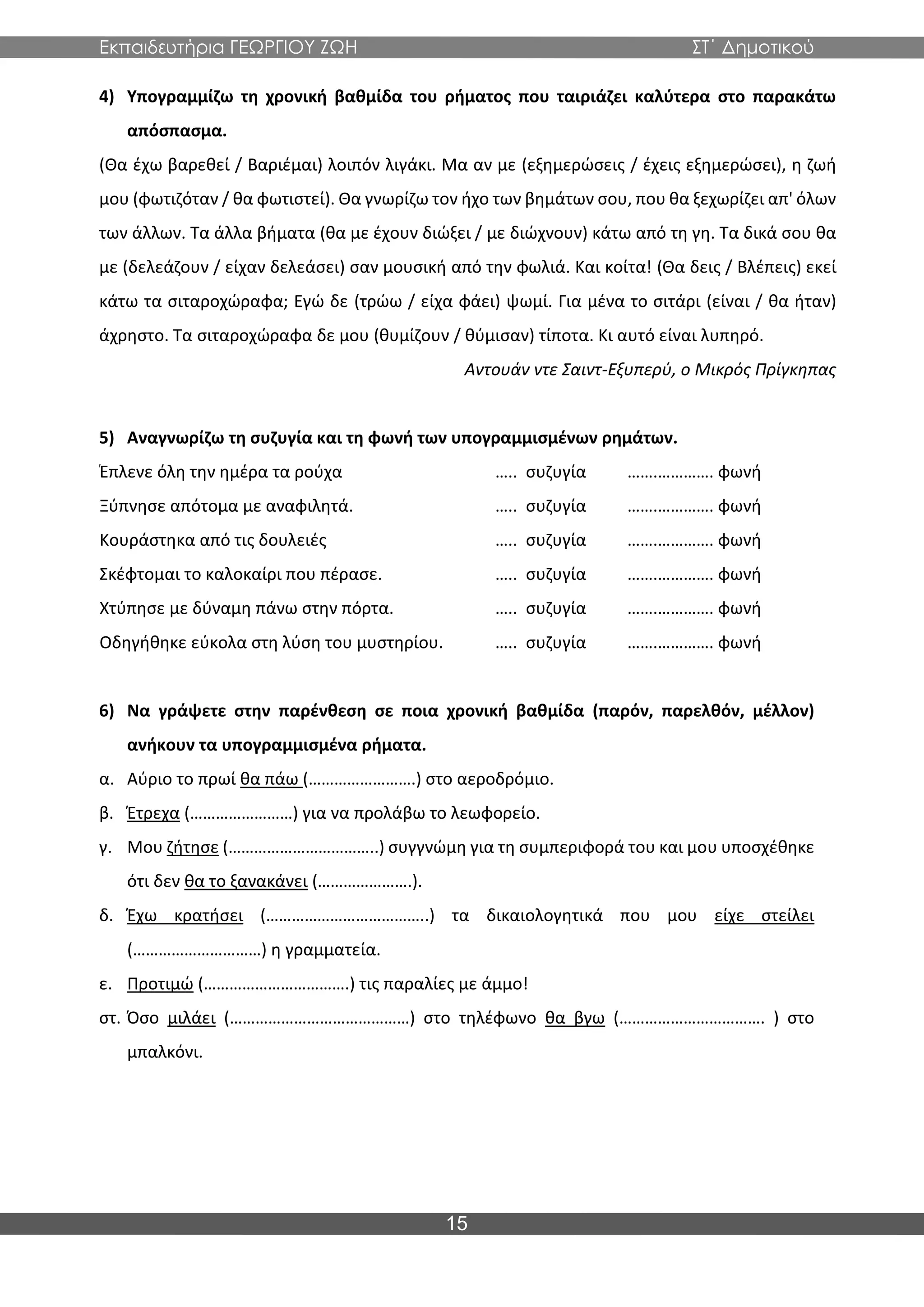 Εκπαιδευτήρια ΓΕΩΡΓΙΟΥ ΖΩΗ ΣΤ΄ Δημοτικού
15
4) Υπογραμμίζω τη χρονική βαθμίδα του ρήματος που ταιριάζει καλύτερα στο παρακάτω
απόσπασμα.
(Θα έχω βαρεθεί / Βαριέμαι) λοιπόν λιγάκι. Μα αν με (εξημερώσεις / έχεις εξημερώσει), η ζωή
μου (φωτιζόταν / θα φωτιστεί). Θα γνωρίζω τον ήχο των βημάτων σου, που θα ξεχωρίζει απ' όλων
των άλλων. Τα άλλα βήματα (θα με έχουν διώξει / με διώχνουν) κάτω από τη γη. Τα δικά σου θα
με (δελεάζουν / είχαν δελεάσει) σαν μουσική από την φωλιά. Και κοίτα! (Θα δεις / Βλέπεις) εκεί
κάτω τα σιταροχώραφα; Εγώ δε (τρώω / είχα φάει) ψωμί. Για μένα το σιτάρι (είναι / θα ήταν)
άχρηστο. Τα σιταροχώραφα δε μου (θυμίζουν / θύμισαν) τίποτα. Κι αυτό είναι λυπηρό.
Αντουάν ντε Σαιντ-Εξυπερύ, ο Μικρός Πρίγκηπας
5) Αναγνωρίζω τη συζυγία και τη φωνή των υπογραμμισμένων ρημάτων.
Έπλενε όλη την ημέρα τα ρούχα ….. συζυγία …….…………. φωνή
Ξύπνησε απότομα με αναφιλητά. ….. συζυγία …….…………. φωνή
Κουράστηκα από τις δουλειές ….. συζυγία …….…………. φωνή
Σκέφτομαι το καλοκαίρι που πέρασε. ….. συζυγία …….…………. φωνή
Χτύπησε με δύναμη πάνω στην πόρτα. ….. συζυγία …….…………. φωνή
Οδηγήθηκε εύκολα στη λύση του μυστηρίου. ….. συζυγία …….…………. φωνή
6) Να γράψετε στην παρένθεση σε ποια χρονική βαθμίδα (παρόν, παρελθόν, μέλλον)
ανήκουν τα υπογραμμισμένα ρήματα.
α. Αύριο το πρωί θα πάω (…………………….) στο αεροδρόμιο.
β. Έτρεχα (……………………) για να προλάβω το λεωφορείο.
γ. Μου ζήτησε (……………………………..) συγγνώμη για τη συμπεριφορά του και μου υποσχέθηκε
ότι δεν θα το ξανακάνει (………………….).
δ. Έχω κρατήσει (………………………………..) τα δικαιολογητικά που μου είχε στείλει
(…………………………) η γραμματεία.
ε. Προτιμώ (…………………………….) τις παραλίες με άμμο!
στ. Όσο μιλάει (……………………………………) στο τηλέφωνο θα βγω (……………………………. ) στο
μπαλκόνι.
 