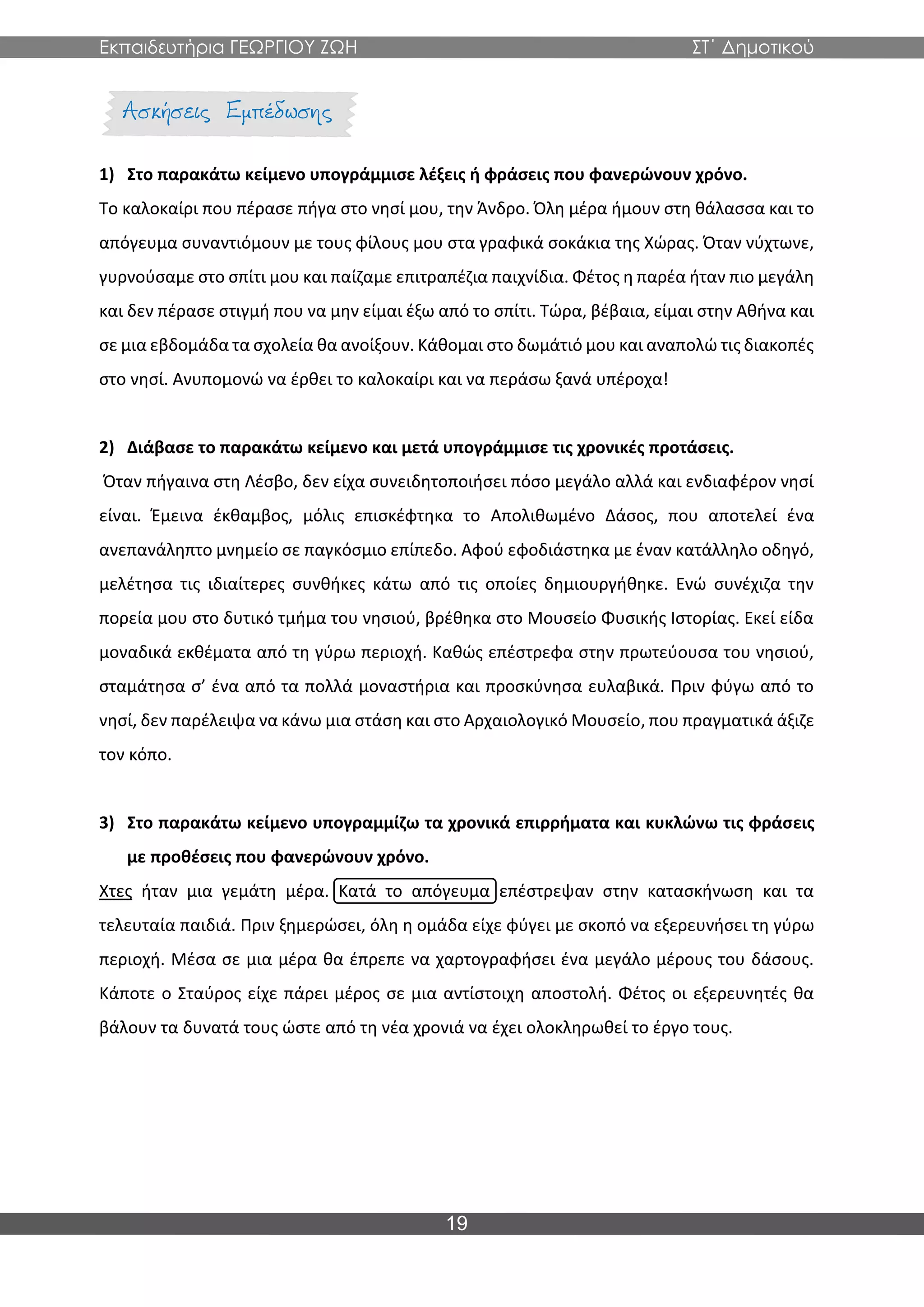 Εκπαιδευτήρια ΓΕΩΡΓΙΟΥ ΖΩΗ ΣΤ΄ Δημοτικού
19
1) Στο παρακάτω κείμενο υπογράμμισε λέξεις ή φράσεις που φανερώνουν χρόνο.
Το καλοκαίρι που πέρασε πήγα στο νησί μου, την Άνδρο. Όλη μέρα ήμουν στη θάλασσα και το
απόγευμα συναντιόμουν με τους φίλους μου στα γραφικά σοκάκια της Χώρας. Όταν νύχτωνε,
γυρνούσαμε στο σπίτι μου και παίζαμε επιτραπέζια παιχνίδια. Φέτος η παρέα ήταν πιο μεγάλη
και δεν πέρασε στιγμή που να μην είμαι έξω από το σπίτι. Τώρα, βέβαια, είμαι στην Αθήνα και
σε μια εβδομάδα τα σχολεία θα ανοίξουν. Κάθομαι στο δωμάτιό μου και αναπολώ τις διακοπές
στο νησί. Ανυπομονώ να έρθει το καλοκαίρι και να περάσω ξανά υπέροχα!
2) Διάβασε το παρακάτω κείμενο και μετά υπογράμμισε τις χρονικές προτάσεις.
Όταν πήγαινα στη Λέσβο, δεν είχα συνειδητοποιήσει πόσο μεγάλο αλλά και ενδιαφέρον νησί
είναι. Έμεινα έκθαμβος, μόλις επισκέφτηκα το Απολιθωμένο Δάσος, που αποτελεί ένα
ανεπανάληπτο μνημείο σε παγκόσμιο επίπεδο. Αφού εφοδιάστηκα με έναν κατάλληλο οδηγό,
μελέτησα τις ιδιαίτερες συνθήκες κάτω από τις οποίες δημιουργήθηκε. Ενώ συνέχιζα την
πορεία μου στο δυτικό τμήμα του νησιού, βρέθηκα στο Μουσείο Φυσικής Ιστορίας. Εκεί είδα
μοναδικά εκθέματα από τη γύρω περιοχή. Καθώς επέστρεφα στην πρωτεύουσα του νησιού,
σταμάτησα σ’ ένα από τα πολλά μοναστήρια και προσκύνησα ευλαβικά. Πριν φύγω από το
νησί, δεν παρέλειψα να κάνω μια στάση και στο Αρχαιολογικό Μουσείο, που πραγματικά άξιζε
τον κόπο.
3) Στο παρακάτω κείμενο υπογραμμίζω τα χρονικά επιρρήματα και κυκλώνω τις φράσεις
με προθέσεις που φανερώνουν χρόνο.
Χτες ήταν μια γεμάτη μέρα. Κατά το απόγευμα επέστρεψαν στην κατασκήνωση και τα
τελευταία παιδιά. Πριν ξημερώσει, όλη η ομάδα είχε φύγει με σκοπό να εξερευνήσει τη γύρω
περιοχή. Μέσα σε μια μέρα θα έπρεπε να χαρτογραφήσει ένα μεγάλο μέρους του δάσους.
Κάποτε ο Σταύρος είχε πάρει μέρος σε μια αντίστοιχη αποστολή. Φέτος οι εξερευνητές θα
βάλουν τα δυνατά τους ώστε από τη νέα χρονιά να έχει ολοκληρωθεί το έργο τους.
 