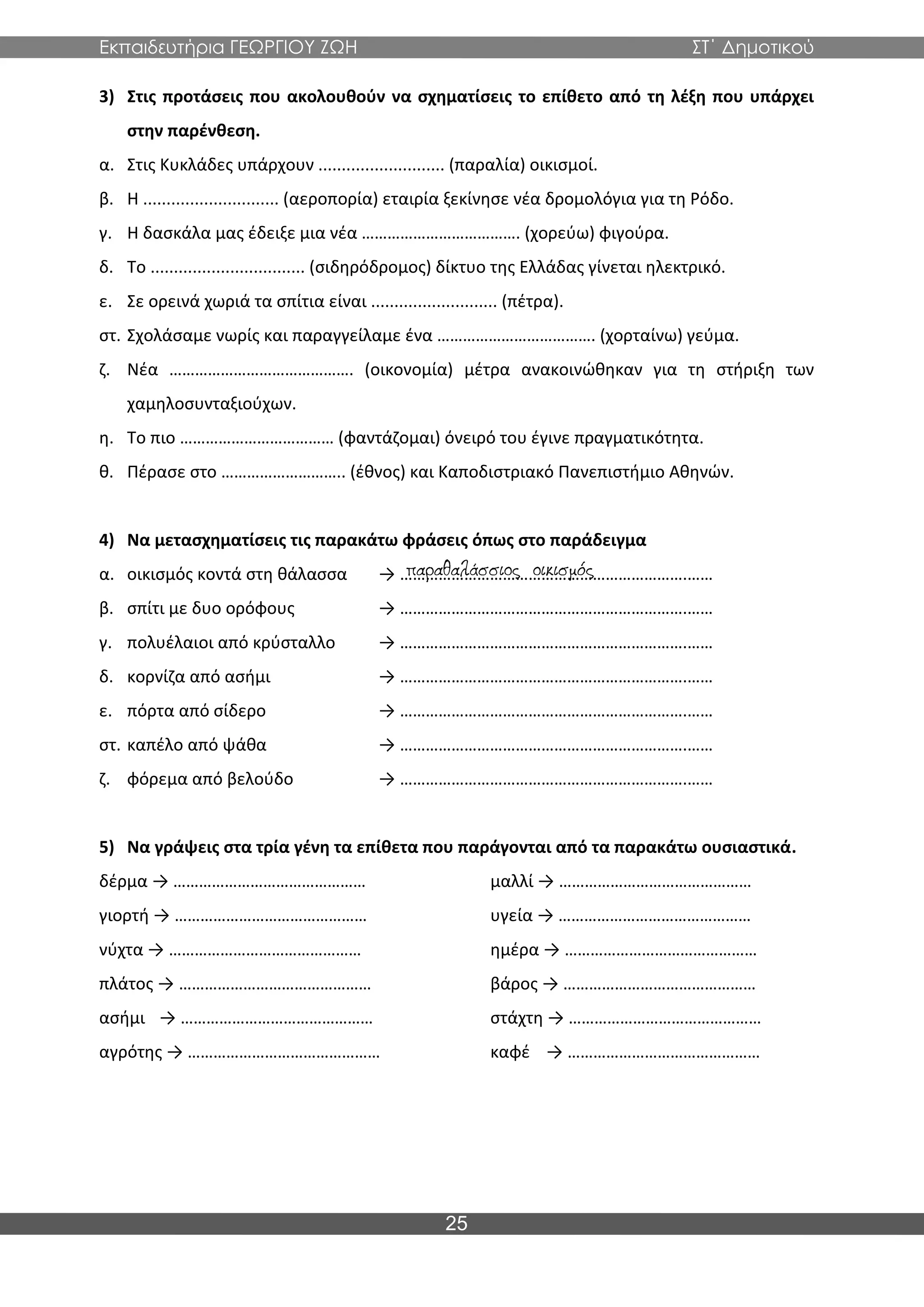 Εκπαιδευτήρια ΓΕΩΡΓΙΟΥ ΖΩΗ ΣΤ΄ Δημοτικού
25
3) Στις προτάσεις που ακολουθούν να σχηματίσεις το επίθετο από τη λέξη που υπάρχει
στην παρένθεση.
α. Στις Κυκλάδες υπάρχουν ........................... (παραλία) οικισμοί.
β. Η ............................. (αεροπορία) εταιρία ξεκίνησε νέα δρομολόγια για τη Ρόδο.
γ. Η δασκάλα μας έδειξε μια νέα ………………………………. (χορεύω) φιγούρα.
δ. Το ................................. (σιδηρόδρομος) δίκτυο της Ελλάδας γίνεται ηλεκτρικό.
ε. Σε ορεινά χωριά τα σπίτια είναι ........................... (πέτρα).
στ. Σχολάσαμε νωρίς και παραγγείλαμε ένα ………………………………. (χορταίνω) γεύμα.
ζ. Νέα ……………………………………. (οικονομία) μέτρα ανακοινώθηκαν για τη στήριξη των
χαμηλοσυνταξιούχων.
η. Το πιο ……………………………… (φαντάζομαι) όνειρό του έγινε πραγματικότητα.
θ. Πέρασε στο ……………………….. (έθνος) και Καποδιστριακό Πανεπιστήμιο Αθηνών.
4) Να μετασχηματίσεις τις παρακάτω φράσεις όπως στο παράδειγμα
α. οικισμός κοντά στη θάλασσα → ………………………………………………………….……
β. σπίτι με δυο ορόφους → ………………………………………………………….……
γ. πολυέλαιοι από κρύσταλλο → ………………………………………………………….……
δ. κορνίζα από ασήμι → ………………………………………………………….……
ε. πόρτα από σίδερο → ………………………………………………………….……
στ. καπέλο από ψάθα → ………………………………………………………….……
ζ. φόρεμα από βελούδο → ………………………………………………………….……
5) Να γράψεις στα τρία γένη τα επίθετα που παράγονται από τα παρακάτω ουσιαστικά.
δέρμα → ……………………………………… μαλλί → ………………………………………
γιορτή → ……………………………………… υγεία → ………………………………………
νύχτα → ……………………………………… ημέρα → ………………………………………
πλάτος → ……………………………………… βάρος → ………………………………………
ασήμι → ……………………………………… στάχτη → ………………………………………
αγρότης → ……………………………………… καφέ → ………………………………………
 