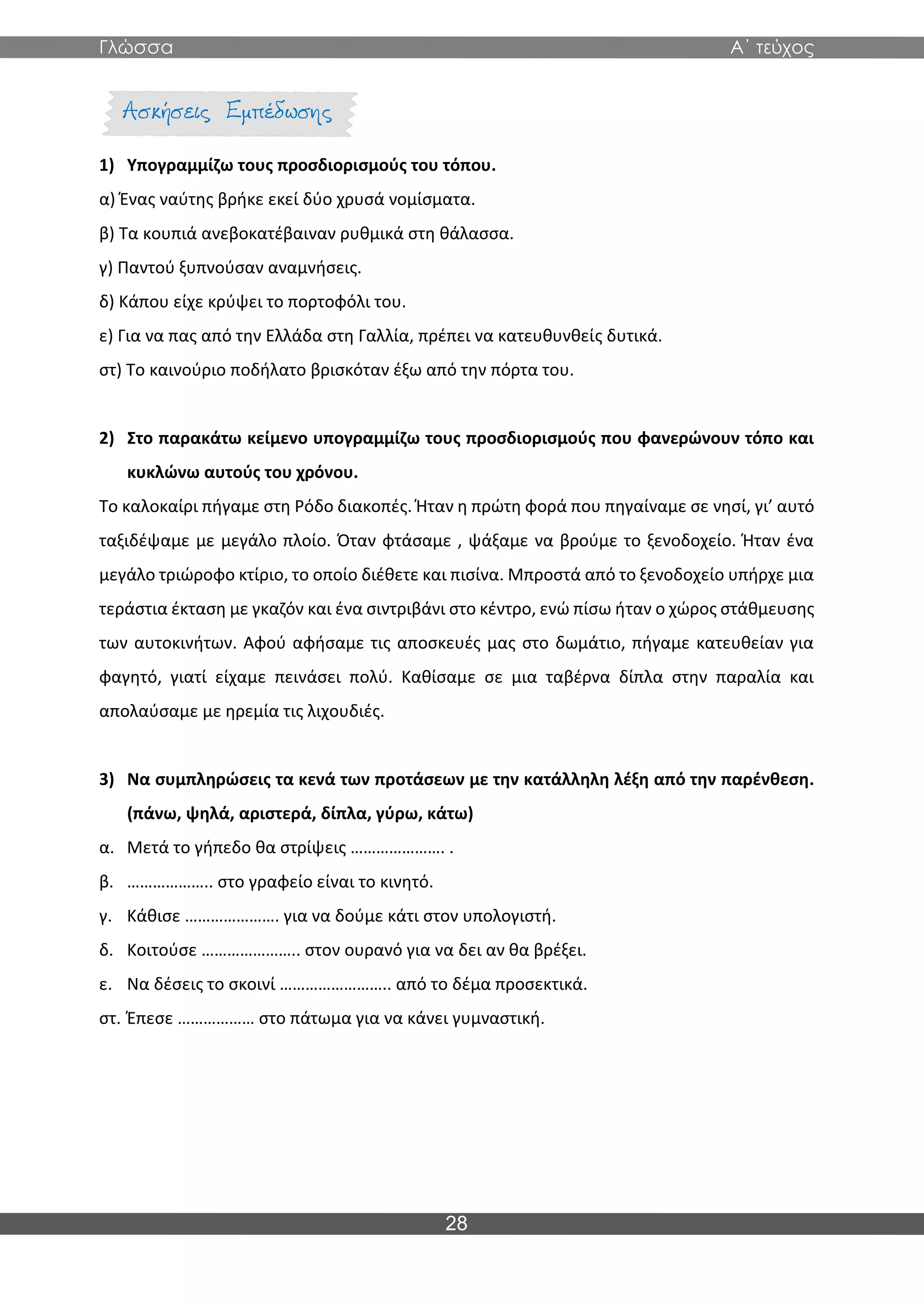 Γλώσσα Α΄ τεύχος
28
1) Υπογραμμίζω τους προσδιορισμούς του τόπου.
α) Ένας ναύτης βρήκε εκεί δύο χρυσά νομίσματα.
β) Τα κουπιά ανεβοκατέβαιναν ρυθμικά στη θάλασσα.
γ) Παντού ξυπνούσαν αναμνήσεις.
δ) Κάπου είχε κρύψει το πορτοφόλι του.
ε) Για να πας από την Ελλάδα στη Γαλλία, πρέπει να κατευθυνθείς δυτικά.
στ) Το καινούριο ποδήλατο βρισκόταν έξω από την πόρτα του.
2) Στο παρακάτω κείμενο υπογραμμίζω τους προσδιορισμούς που φανερώνουν τόπο και
κυκλώνω αυτούς του χρόνου.
Το καλοκαίρι πήγαμε στη Ρόδο διακοπές. Ήταν η πρώτη φορά που πηγαίναμε σε νησί, γι’ αυτό
ταξιδέψαμε με μεγάλο πλοίο. Όταν φτάσαμε , ψάξαμε να βρούμε το ξενοδοχείο. Ήταν ένα
μεγάλο τριώροφο κτίριο, το οποίο διέθετε και πισίνα. Μπροστά από το ξενοδοχείο υπήρχε μια
τεράστια έκταση με γκαζόν και ένα σιντριβάνι στο κέντρο, ενώ πίσω ήταν ο χώρος στάθμευσης
των αυτοκινήτων. Αφού αφήσαμε τις αποσκευές μας στο δωμάτιο, πήγαμε κατευθείαν για
φαγητό, γιατί είχαμε πεινάσει πολύ. Καθίσαμε σε μια ταβέρνα δίπλα στην παραλία και
απολαύσαμε με ηρεμία τις λιχουδιές.
3) Να συμπληρώσεις τα κενά των προτάσεων με την κατάλληλη λέξη από την παρένθεση.
(πάνω, ψηλά, αριστερά, δίπλα, γύρω, κάτω)
α. Μετά το γήπεδο θα στρίψεις …………………. .
β. ……………….. στο γραφείο είναι το κινητό.
γ. Κάθισε …………………. για να δούμε κάτι στον υπολογιστή.
δ. Κοιτούσε ………………….. στον ουρανό για να δει αν θα βρέξει.
ε. Να δέσεις το σκοινί …………………….. από το δέμα προσεκτικά.
στ. Έπεσε ……………… στο πάτωμα για να κάνει γυμναστική.
 
