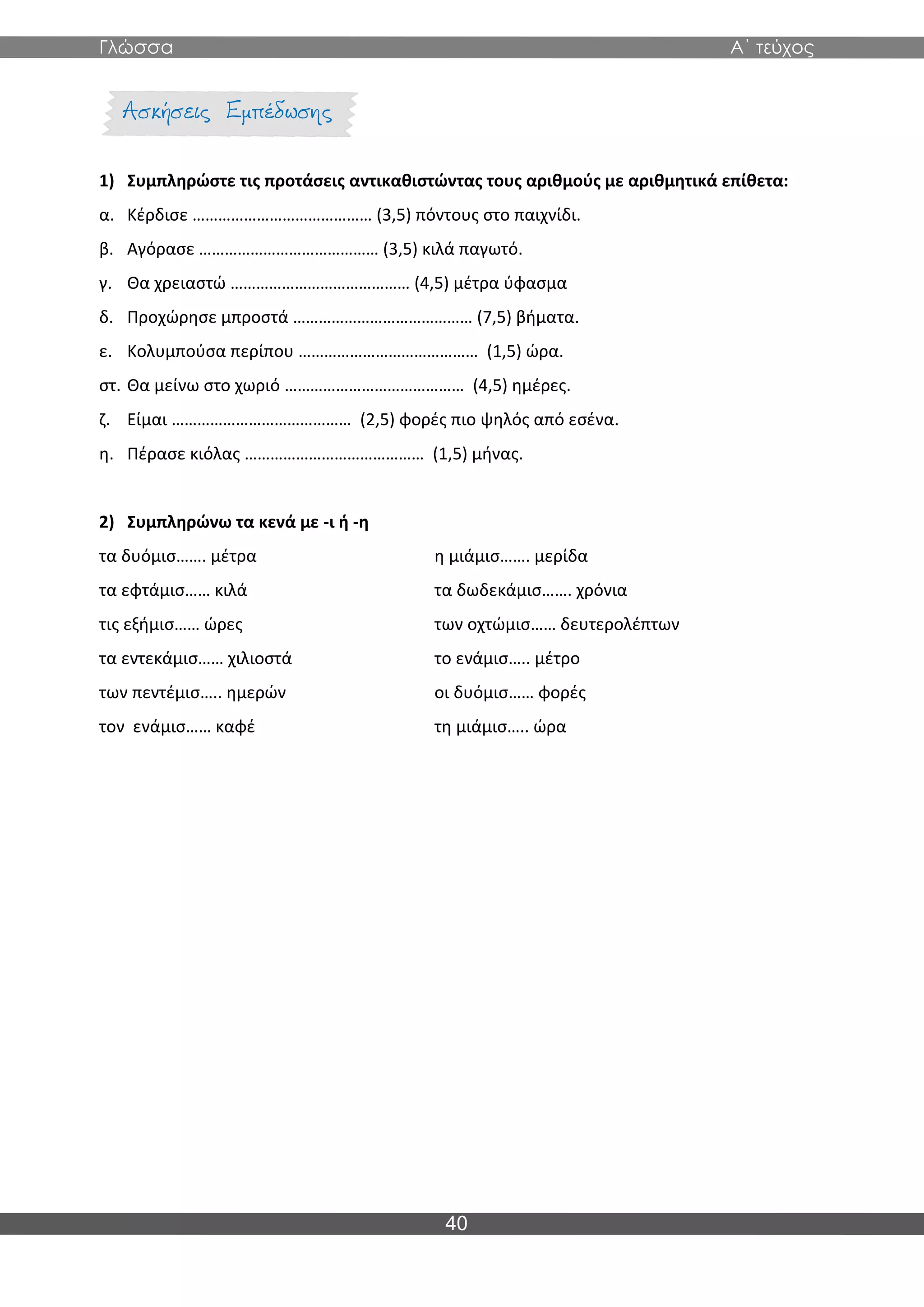 Γλώσσα Α΄ τεύχος
40
1) Συμπληρώστε τις προτάσεις αντικαθιστώντας τους αριθμούς με αριθμητικά επίθετα:
α. Κέρδισε …………………………………… (3,5) πόντους στο παιχνίδι.
β. Αγόρασε …………………………………… (3,5) κιλά παγωτό.
γ. Θα χρειαστώ …………………………………… (4,5) μέτρα ύφασμα
δ. Προχώρησε μπροστά …………………………………… (7,5) βήματα.
ε. Κολυμπούσα περίπου …………………………………… (1,5) ώρα.
στ. Θα μείνω στο χωριό …………………………………… (4,5) ημέρες.
ζ. Είμαι …………………………………… (2,5) φορές πιο ψηλός από εσένα.
η. Πέρασε κιόλας …………………………………… (1,5) μήνας.
2) Συμπληρώνω τα κενά με -ι ή -η
τα δυόμισ……. μέτρα η μιάμισ……. μερίδα
τα εφτάμισ…… κιλά τα δωδεκάμισ……. χρόνια
τις εξήμισ…… ώρες των οχτώμισ…… δευτερολέπτων
τα εντεκάμισ…… χιλιοστά το ενάμισ….. μέτρο
των πεντέμισ….. ημερών οι δυόμισ…… φορές
τον ενάμισ…… καφέ τη μιάμισ….. ώρα
 