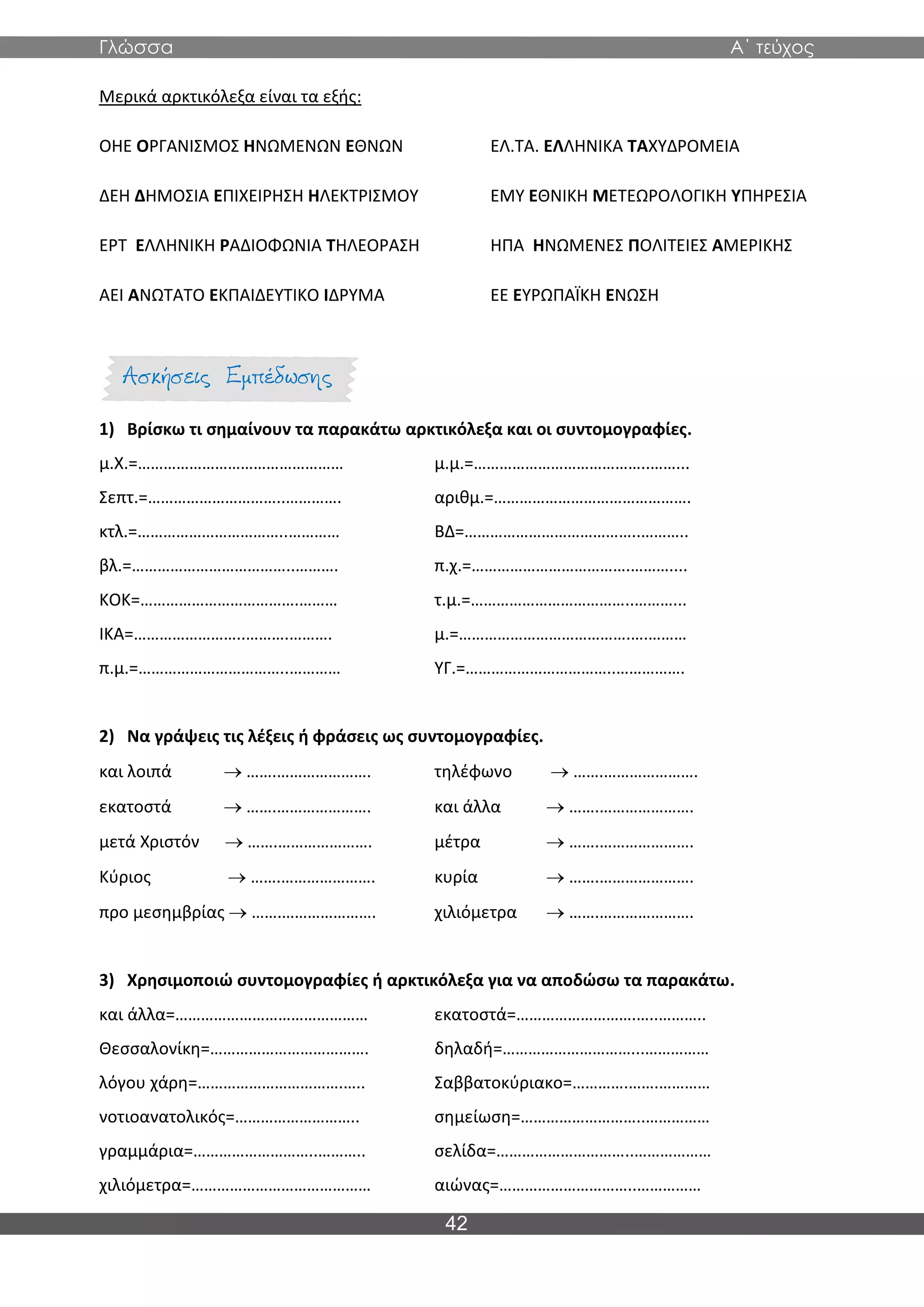 Γλώσσα Α΄ τεύχος
42
Μερικά αρκτικόλεξα είναι τα εξής:
ΟΗΕ ΟΡΓΑΝΙΣΜΟΣ ΗΝΩΜΕΝΩΝ ΕΘΝΩΝ ΕΛ.ΤΑ. ΕΛΛΗΝΙΚΑ ΤΑΧΥΔΡΟΜΕΙΑ
ΔΕΗ ΔΗΜΟΣΙΑ ΕΠΙΧΕΙΡΗΣΗ ΗΛΕΚΤΡΙΣΜΟΥ ΕΜΥ ΕΘΝΙΚΗ ΜΕΤΕΩΡΟΛΟΓΙΚΗ ΥΠΗΡΕΣΙΑ
ΕΡΤ ΕΛΛΗΝΙΚΗ ΡΑΔΙΟΦΩΝΙΑ ΤΗΛΕΟΡΑΣΗ ΗΠΑ ΗΝΩΜΕΝΕΣ ΠΟΛΙΤΕΙΕΣ ΑΜΕΡΙΚΗΣ
ΑΕΙ ΑΝΩΤΑΤΟ ΕΚΠΑΙΔΕΥΤΙΚΟ ΙΔΡΥΜΑ ΕΕ ΕΥΡΩΠΑΪΚΗ ΕΝΩΣΗ
1) Βρίσκω τι σημαίνουν τα παρακάτω αρκτικόλεξα και οι συντομογραφίες.
μ.Χ.=………………………………………… μ.μ.=…………………………………..……...
Σεπτ.=…………………………..…………. αριθμ.=……………………………………….
κτλ.=……………………………..………… ΒΔ=…………………………………..………..
βλ.=………………………………..………. π.χ.=……………………………….………....
ΚΟΚ=……………………………….……… τ.μ.=………………………………..………...
ΙΚΑ=……………………..……….………. μ.=………………………………….….………
π.μ.=……………………………..………… ΥΓ.=……………………………..…………….
2) Να γράψεις τις λέξεις ή φράσεις ως συντομογραφίες.
και λοιπά → …….…………………. τηλέφωνο → …….………………….
εκατοστά → …….…………………. και άλλα → …….………………….
μετά Χριστόν → …….…………………. μέτρα → …….………………….
Κύριος → …….…………………. κυρία → …….………………….
προ μεσημβρίας → …….…………………. χιλιόμετρα → …….………………….
3) Χρησιμοποιώ συντομογραφίες ή αρκτικόλεξα για να αποδώσω τα παρακάτω.
και άλλα=……………………………………… εκατοστά=……………………….…..………..
Θεσσαλονίκη=………………………………. δηλαδή=…………………………...……………
λόγου χάρη=…………………………….….. Σαββατοκύριακο=………….…….…………
νοτιοανατολικός=……………………….. σημείωση=………………………..……………
γραμμάρια=………………………..……….. σελίδα=…………………………..………………
χιλιόμετρα=…………………………………… αιώνας=…………………………..……………
 