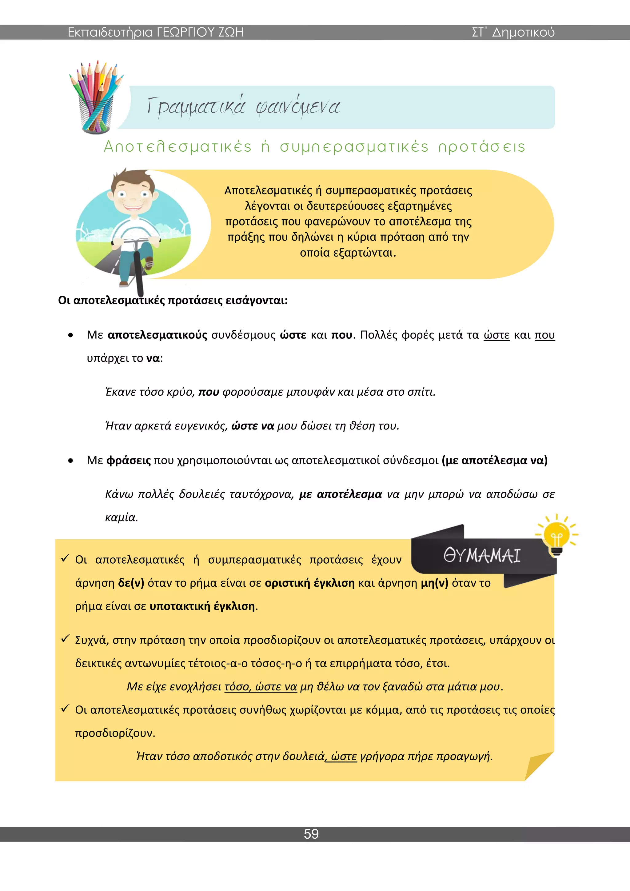 Εκπαιδευτήρια ΓΕΩΡΓΙΟΥ ΖΩΗ ΣΤ΄ Δημοτικού
59
Οι αποτελεσματικές προτάσεις εισάγονται:
• Με αποτελεσματικούς συνδέσμους ώστε και που. Πολλές φορές μετά τα ώστε και που
υπάρχει το να:
Έκανε τόσο κρύο, που φορούσαμε μπουφάν και μέσα στο σπίτι.
Ήταν αρκετά ευγενικός, ώστε να μου δώσει τη θέση του.
• Με φράσεις που χρησιμοποιούνται ως αποτελεσματικοί σύνδεσμοι (με αποτέλεσμα να)
Κάνω πολλές δουλειές ταυτόχρονα, με αποτέλεσμα να μην μπορώ να αποδώσω σε
καμία.
✓ Οι αποτελεσματικές ή συμπερασματικές προτάσεις έχουν
άρνηση δε(ν) όταν το ρήμα είναι σε οριστική έγκλιση και άρνηση μη(ν) όταν το
ρήμα είναι σε υποτακτική έγκλιση.
✓ Συχνά, στην πρόταση την οποία προσδιορίζουν οι αποτελεσματικές προτάσεις, υπάρχουν οι
δεικτικές αντωνυμίες τέτοιος-α-ο τόσος-η-ο ή τα επιρρήματα τόσο, έτσι.
Με είχε ενοχλήσει τόσο, ώστε να μη θέλω να τον ξαναδώ στα μάτια μου.
✓ Οι αποτελεσματικές προτάσεις συνήθως χωρίζονται με κόμμα, από τις προτάσεις τις οποίες
προσδιορίζουν.
Ήταν τόσο αποδοτικός στην δουλειά, ώστε γρήγορα πήρε προαγωγή.
Αποτελεσματικές ή συμπερασματικές προτάσεις
λέγονται οι δευτερεύουσες εξαρτημένες
προτάσεις που φανερώνουν το αποτέλεσμα της
πράξης που δηλώνει η κύρια πρόταση από την
οποία εξαρτώνται.
 